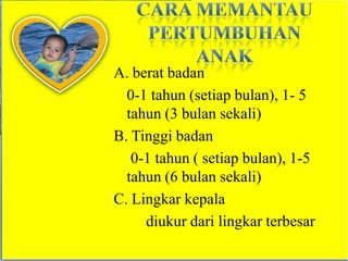 A. berat badan
  0-1 tahun (setiap bulan), 1- 5
  tahun (3 bulan sekali)
B. Tinggi badan
   0-1 tahun ( setiap bulan), 1-5
  tahun (6 bulan sekali)
C. Lingkar kepala
     diukur dari lingkar terbesar
 