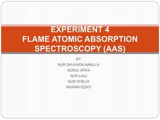 BY:
NUR SHUHADA NABILLA
NURUL AFIFA
NUR LAILI
NUR ATIELIA
RAIHAN IZZATI
EXPERIMENT 4
FLAME ATOMIC ABSORPTION
SPECTROSCOPY (AAS)
 