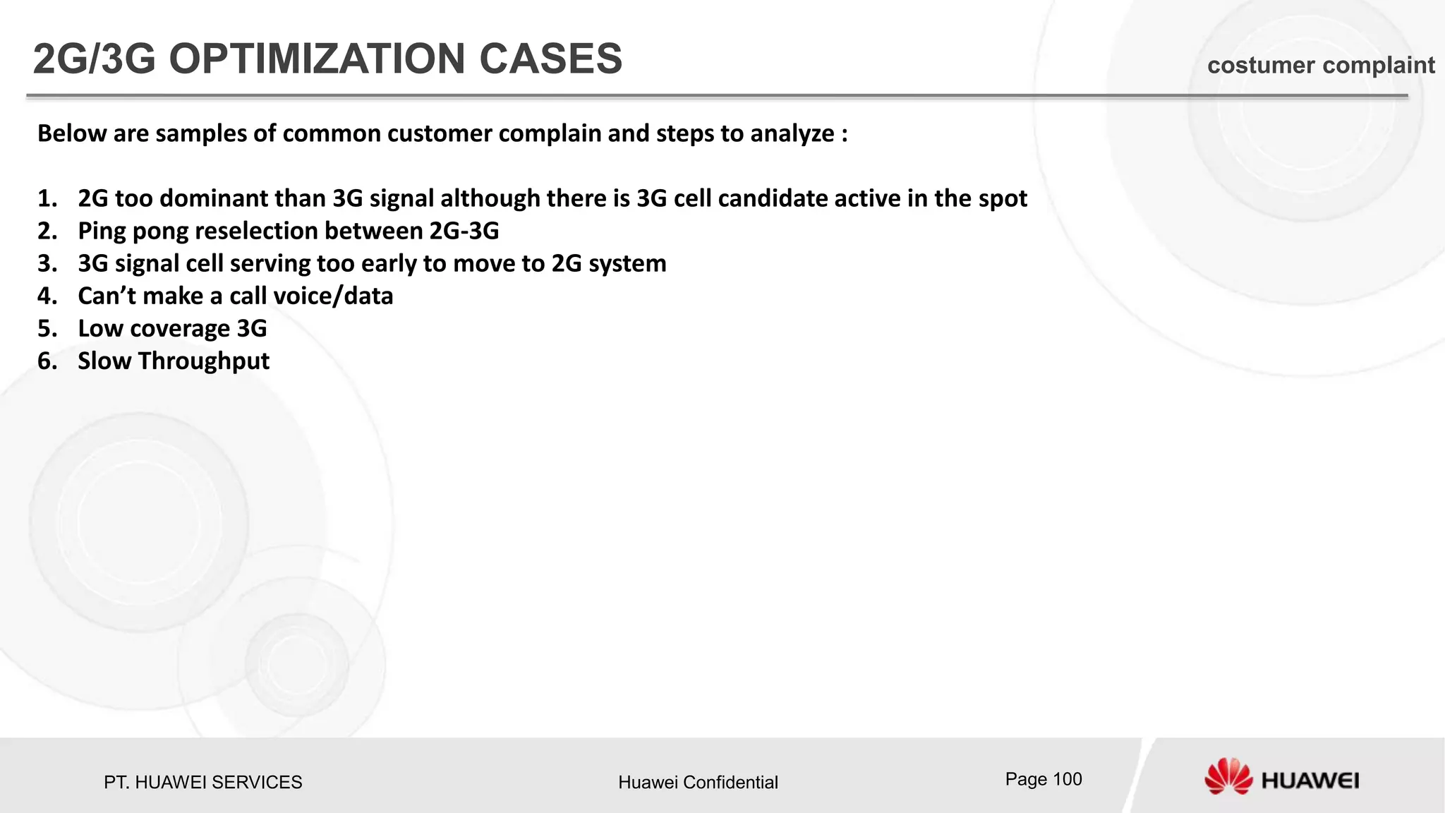 PT. HUAWEI SERVICES Huawei Confidential Page 100
Below are samples of common customer complain and steps to analyze :
1. 2G too dominant than 3G signal although there is 3G cell candidate active in the spot
2. Ping pong reselection between 2G-3G
3. 3G signal cell serving too early to move to 2G system
4. Can’t make a call voice/data
5. Low coverage 3G
6. Slow Throughput
2G/3G OPTIMIZATION CASES costumer complaint
 