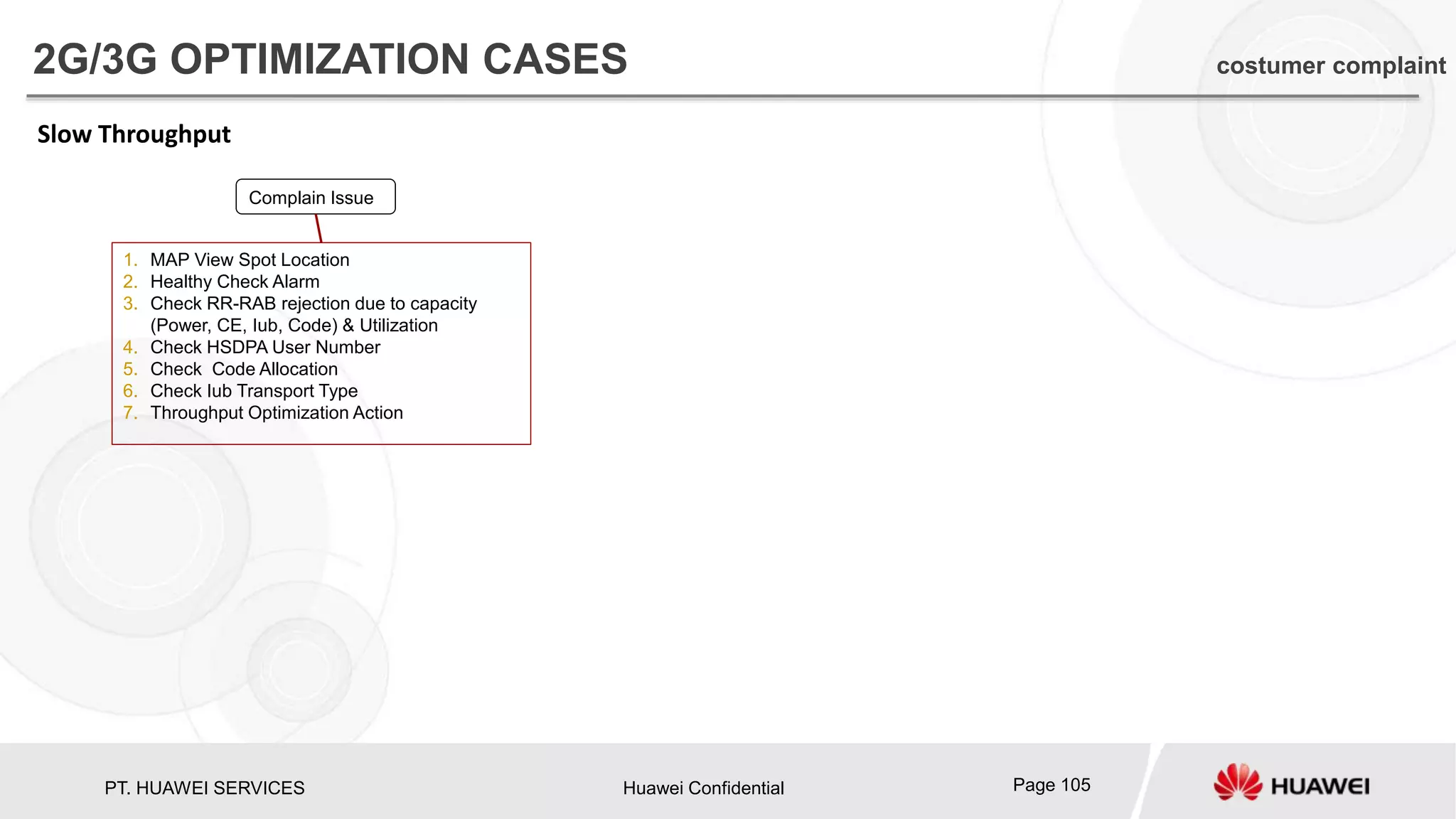 PT. HUAWEI SERVICES Huawei Confidential Page 105
Slow Throughput
Complain Issue
1. MAP View Spot Location
2. Healthy Check Alarm
3. Check RR-RAB rejection due to capacity
(Power, CE, Iub, Code) & Utilization
4. Check HSDPA User Number
5. Check Code Allocation
6. Check Iub Transport Type
7. Throughput Optimization Action
2G/3G OPTIMIZATION CASES costumer complaint
 