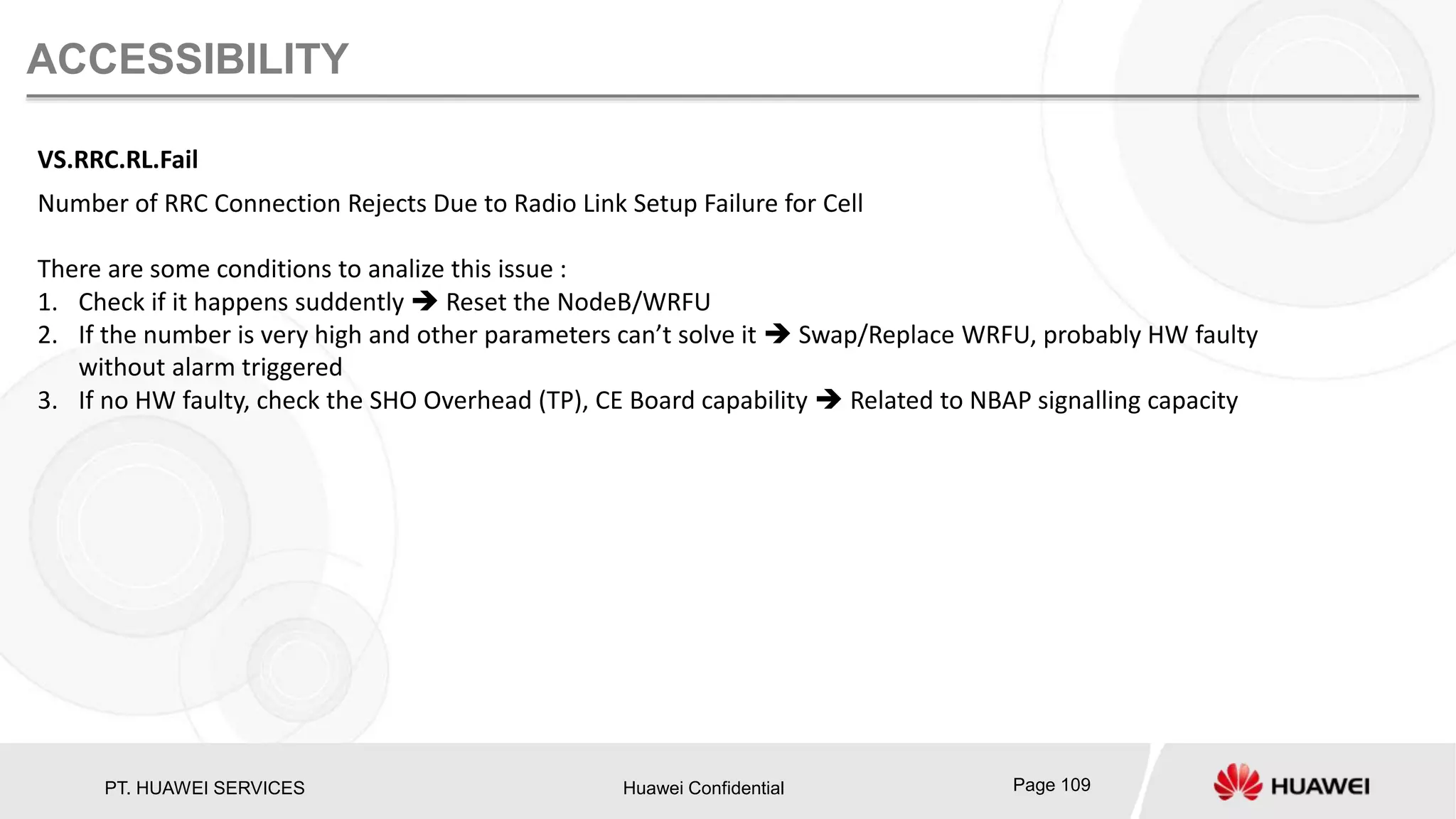 PT. HUAWEI SERVICES Huawei Confidential Page 109
ACCESSIBILITY
VS.RRC.RL.Fail
Number of RRC Connection Rejects Due to Radio Link Setup Failure for Cell
There are some conditions to analize this issue :
1. Check if it happens suddently  Reset the NodeB/WRFU
2. If the number is very high and other parameters can’t solve it  Swap/Replace WRFU, probably HW faulty
without alarm triggered
3. If no HW faulty, check the SHO Overhead (TP), CE Board capability  Related to NBAP signalling capacity
 