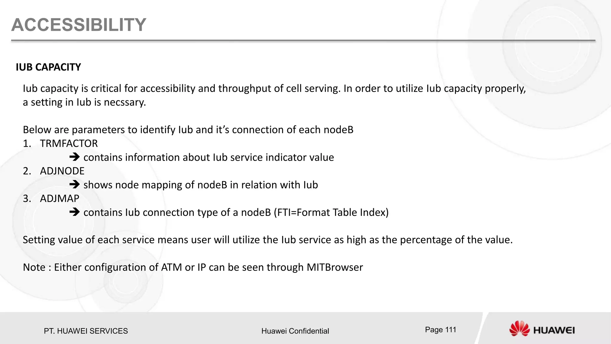 PT. HUAWEI SERVICES Huawei Confidential Page 111
ACCESSIBILITY
IUB CAPACITY
Iub capacity is critical for accessibility and throughput of cell serving. In order to utilize Iub capacity properly,
a setting in Iub is necssary.
Below are parameters to identify Iub and it’s connection of each nodeB
1. TRMFACTOR
 contains information about Iub service indicator value
2. ADJNODE
 shows node mapping of nodeB in relation with Iub
3. ADJMAP
 contains Iub connection type of a nodeB (FTI=Format Table Index)
Setting value of each service means user will utilize the Iub service as high as the percentage of the value.
Note : Either configuration of ATM or IP can be seen through MITBrowser
 