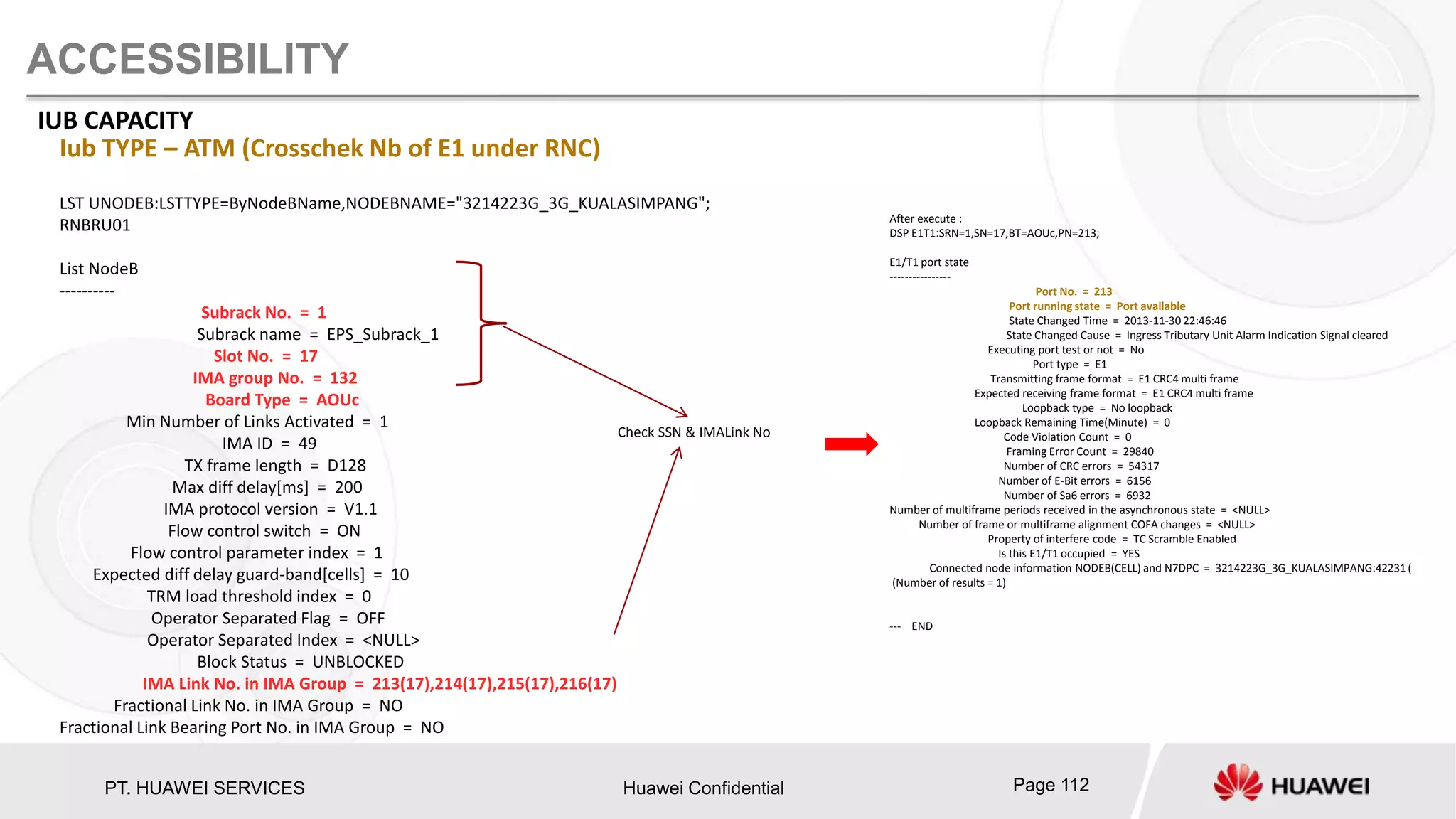 PT. HUAWEI SERVICES Huawei Confidential Page 112
ACCESSIBILITY
IUB CAPACITY
LST UNODEB:LSTTYPE=ByNodeBName,NODEBNAME="3214223G_3G_KUALASIMPANG";
RNBRU01
List NodeB
----------
Subrack No. = 1
Subrack name = EPS_Subrack_1
Slot No. = 17
IMA group No. = 132
Board Type = AOUc
Min Number of Links Activated = 1
IMA ID = 49
TX frame length = D128
Max diff delay[ms] = 200
IMA protocol version = V1.1
Flow control switch = ON
Flow control parameter index = 1
Expected diff delay guard-band[cells] = 10
TRM load threshold index = 0
Operator Separated Flag = OFF
Operator Separated Index = <NULL>
Block Status = UNBLOCKED
IMA Link No. in IMA Group = 213(17),214(17),215(17),216(17)
Fractional Link No. in IMA Group = NO
Fractional Link Bearing Port No. in IMA Group = NO
Iub TYPE – ATM (Crosschek Nb of E1 under RNC)
Check SSN & IMALink No
After execute :
DSP E1T1:SRN=1,SN=17,BT=AOUc,PN=213;
E1/T1 port state
----------------
Port No. = 213
Port running state = Port available
State Changed Time = 2013-11-30 22:46:46
State Changed Cause = Ingress Tributary Unit Alarm Indication Signal cleared
Executing port test or not = No
Port type = E1
Transmitting frame format = E1 CRC4 multi frame
Expected receiving frame format = E1 CRC4 multi frame
Loopback type = No loopback
Loopback Remaining Time(Minute) = 0
Code Violation Count = 0
Framing Error Count = 29840
Number of CRC errors = 54317
Number of E-Bit errors = 6156
Number of Sa6 errors = 6932
Number of multiframe periods received in the asynchronous state = <NULL>
Number of frame or multiframe alignment COFA changes = <NULL>
Property of interfere code = TC Scramble Enabled
Is this E1/T1 occupied = YES
Connected node information NODEB(CELL) and N7DPC = 3214223G_3G_KUALASIMPANG:42231 (
(Number of results = 1)
--- END
 
