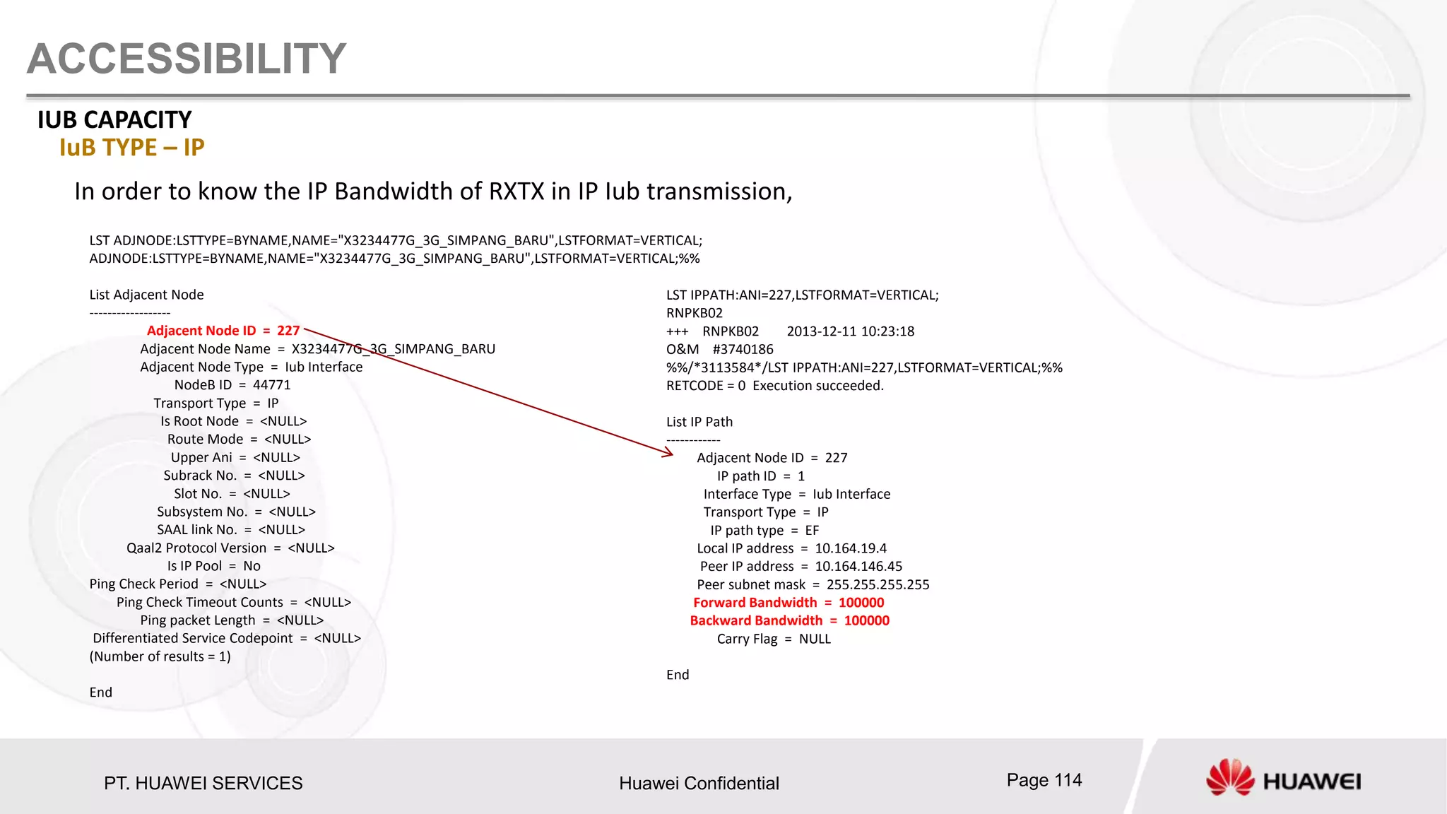 PT. HUAWEI SERVICES Huawei Confidential Page 114
ACCESSIBILITY
IUB CAPACITY
IuB TYPE – IP
In order to know the IP Bandwidth of RXTX in IP Iub transmission,
LST ADJNODE:LSTTYPE=BYNAME,NAME="X3234477G_3G_SIMPANG_BARU",LSTFORMAT=VERTICAL;
ADJNODE:LSTTYPE=BYNAME,NAME="X3234477G_3G_SIMPANG_BARU",LSTFORMAT=VERTICAL;%%
List Adjacent Node
------------------
Adjacent Node ID = 227
Adjacent Node Name = X3234477G_3G_SIMPANG_BARU
Adjacent Node Type = Iub Interface
NodeB ID = 44771
Transport Type = IP
Is Root Node = <NULL>
Route Mode = <NULL>
Upper Ani = <NULL>
Subrack No. = <NULL>
Slot No. = <NULL>
Subsystem No. = <NULL>
SAAL link No. = <NULL>
Qaal2 Protocol Version = <NULL>
Is IP Pool = No
Ping Check Period = <NULL>
Ping Check Timeout Counts = <NULL>
Ping packet Length = <NULL>
Differentiated Service Codepoint = <NULL>
(Number of results = 1)
End
LST IPPATH:ANI=227,LSTFORMAT=VERTICAL;
RNPKB02
+++ RNPKB02 2013-12-11 10:23:18
O&M #3740186
%%/*3113584*/LST IPPATH:ANI=227,LSTFORMAT=VERTICAL;%%
RETCODE = 0 Execution succeeded.
List IP Path
------------
Adjacent Node ID = 227
IP path ID = 1
Interface Type = Iub Interface
Transport Type = IP
IP path type = EF
Local IP address = 10.164.19.4
Peer IP address = 10.164.146.45
Peer subnet mask = 255.255.255.255
Forward Bandwidth = 100000
Backward Bandwidth = 100000
Carry Flag = NULL
End
 