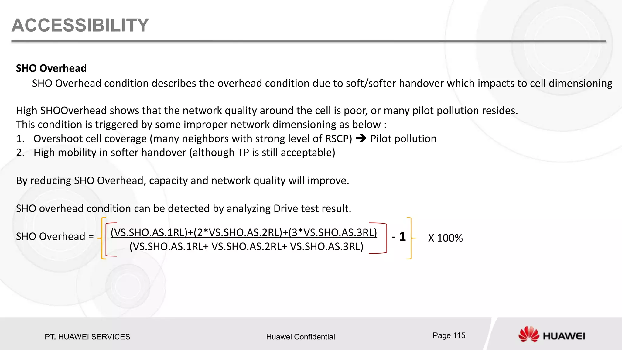 PT. HUAWEI SERVICES Huawei Confidential Page 115
ACCESSIBILITY
SHO Overhead
SHO Overhead condition describes the overhead condition due to soft/softer handover which impacts to cell dimensioning
High SHOOverhead shows that the network quality around the cell is poor, or many pilot pollution resides.
This condition is triggered by some improper network dimensioning as below :
1. Overshoot cell coverage (many neighbors with strong level of RSCP)  Pilot pollution
2. High mobility in softer handover (although TP is still acceptable)
By reducing SHO Overhead, capacity and network quality will improve.
SHO overhead condition can be detected by analyzing Drive test result.
SHO Overhead = (VS.SHO.AS.1RL)+(2*VS.SHO.AS.2RL)+(3*VS.SHO.AS.3RL)
(VS.SHO.AS.1RL+ VS.SHO.AS.2RL+ VS.SHO.AS.3RL)
- 1 X 100%
 