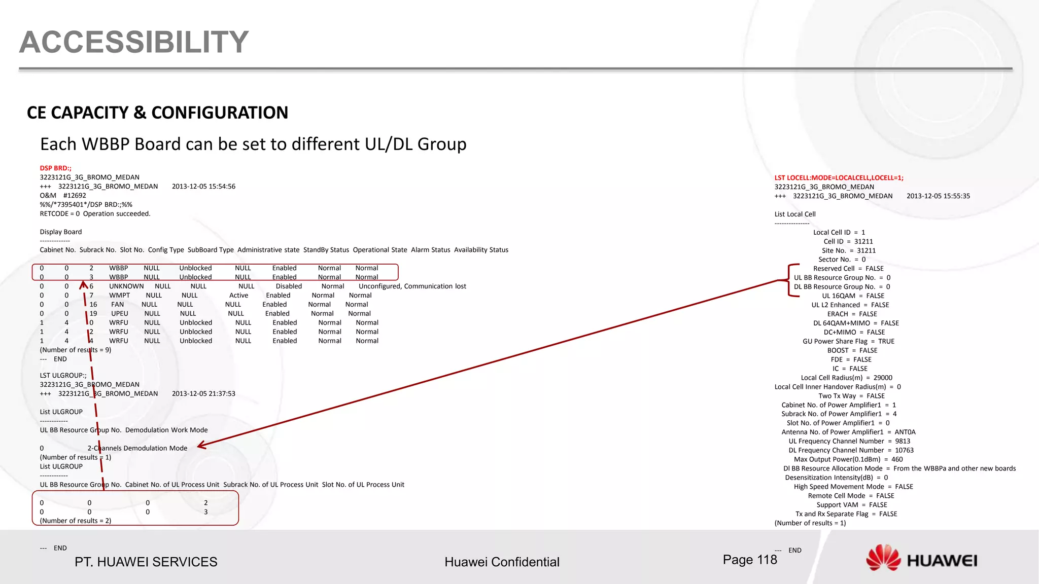PT. HUAWEI SERVICES Huawei Confidential Page 118
ACCESSIBILITY
Each WBBP Board can be set to different UL/DL Group
LST LOCELL:MODE=LOCALCELL,LOCELL=1;
3223121G_3G_BROMO_MEDAN
+++ 3223121G_3G_BROMO_MEDAN 2013-12-05 15:55:35
List Local Cell
---------------
Local Cell ID = 1
Cell ID = 31211
Site No. = 31211
Sector No. = 0
Reserved Cell = FALSE
UL BB Resource Group No. = 0
DL BB Resource Group No. = 0
UL 16QAM = FALSE
UL L2 Enhanced = FALSE
ERACH = FALSE
DL 64QAM+MIMO = FALSE
DC+MIMO = FALSE
GU Power Share Flag = TRUE
BOOST = FALSE
FDE = FALSE
IC = FALSE
Local Cell Radius(m) = 29000
Local Cell Inner Handover Radius(m) = 0
Two Tx Way = FALSE
Cabinet No. of Power Amplifier1 = 1
Subrack No. of Power Amplifier1 = 4
Slot No. of Power Amplifier1 = 0
Antenna No. of Power Amplifier1 = ANT0A
UL Frequency Channel Number = 9813
DL Frequency Channel Number = 10763
Max Output Power(0.1dBm) = 460
Dl BB Resource Allocation Mode = From the WBBPa and other new boards
Desensitization Intensity(dB) = 0
High Speed Movement Mode = FALSE
Remote Cell Mode = FALSE
Support VAM = FALSE
Tx and Rx Separate Flag = FALSE
(Number of results = 1)
--- END
CE CAPACITY & CONFIGURATION
LST ULGROUP:;
3223121G_3G_BROMO_MEDAN
+++ 3223121G_3G_BROMO_MEDAN 2013-12-05 21:37:53
List ULGROUP
------------
UL BB Resource Group No. Demodulation Work Mode
0 2-Channels Demodulation Mode
(Number of results = 1)
List ULGROUP
------------
UL BB Resource Group No. Cabinet No. of UL Process Unit Subrack No. of UL Process Unit Slot No. of UL Process Unit
0 0 0 2
0 0 0 3
(Number of results = 2)
--- END
DSP BRD:;
3223121G_3G_BROMO_MEDAN
+++ 3223121G_3G_BROMO_MEDAN 2013-12-05 15:54:56
O&M #12692
%%/*7395401*/DSP BRD:;%%
RETCODE = 0 Operation succeeded.
Display Board
-------------
Cabinet No. Subrack No. Slot No. Config Type SubBoard Type Administrative state StandBy Status Operational State Alarm Status Availability Status
0 0 2 WBBP NULL Unblocked NULL Enabled Normal Normal
0 0 3 WBBP NULL Unblocked NULL Enabled Normal Normal
0 0 6 UNKNOWN NULL NULL NULL Disabled Normal Unconfigured, Communication lost
0 0 7 WMPT NULL NULL Active Enabled Normal Normal
0 0 16 FAN NULL NULL NULL Enabled Normal Normal
0 0 19 UPEU NULL NULL NULL Enabled Normal Normal
1 4 0 WRFU NULL Unblocked NULL Enabled Normal Normal
1 4 2 WRFU NULL Unblocked NULL Enabled Normal Normal
1 4 4 WRFU NULL Unblocked NULL Enabled Normal Normal
(Number of results = 9)
--- END
 