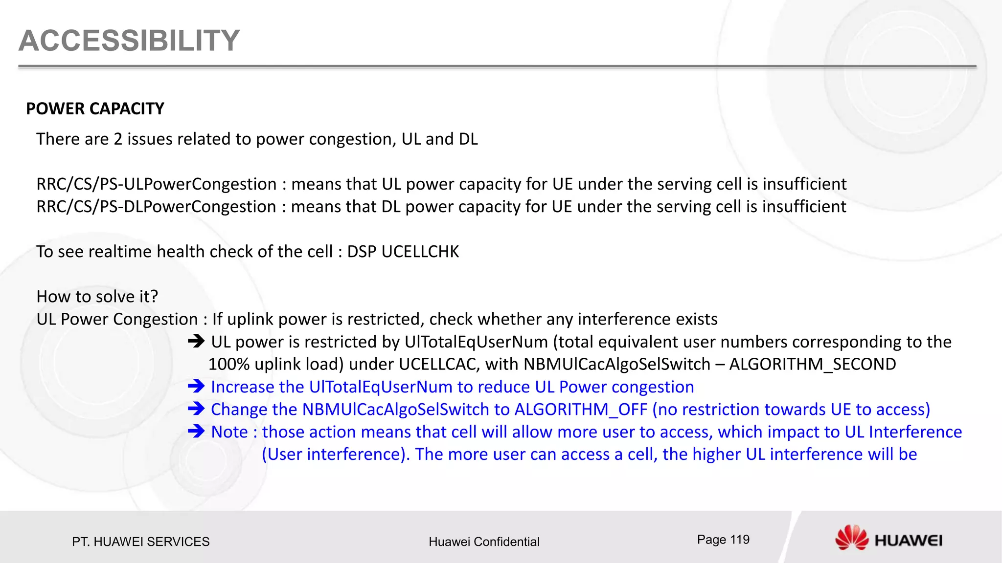PT. HUAWEI SERVICES Huawei Confidential Page 119
ACCESSIBILITY
POWER CAPACITY
There are 2 issues related to power congestion, UL and DL
RRC/CS/PS-ULPowerCongestion : means that UL power capacity for UE under the serving cell is insufficient
RRC/CS/PS-DLPowerCongestion : means that DL power capacity for UE under the serving cell is insufficient
To see realtime health check of the cell : DSP UCELLCHK
How to solve it?
UL Power Congestion : If uplink power is restricted, check whether any interference exists
 UL power is restricted by UlTotalEqUserNum (total equivalent user numbers corresponding to the
100% uplink load) under UCELLCAC, with NBMUlCacAlgoSelSwitch – ALGORITHM_SECOND
 Increase the UlTotalEqUserNum to reduce UL Power congestion
 Change the NBMUlCacAlgoSelSwitch to ALGORITHM_OFF (no restriction towards UE to access)
 Note : those action means that cell will allow more user to access, which impact to UL Interference
(User interference). The more user can access a cell, the higher UL interference will be
 