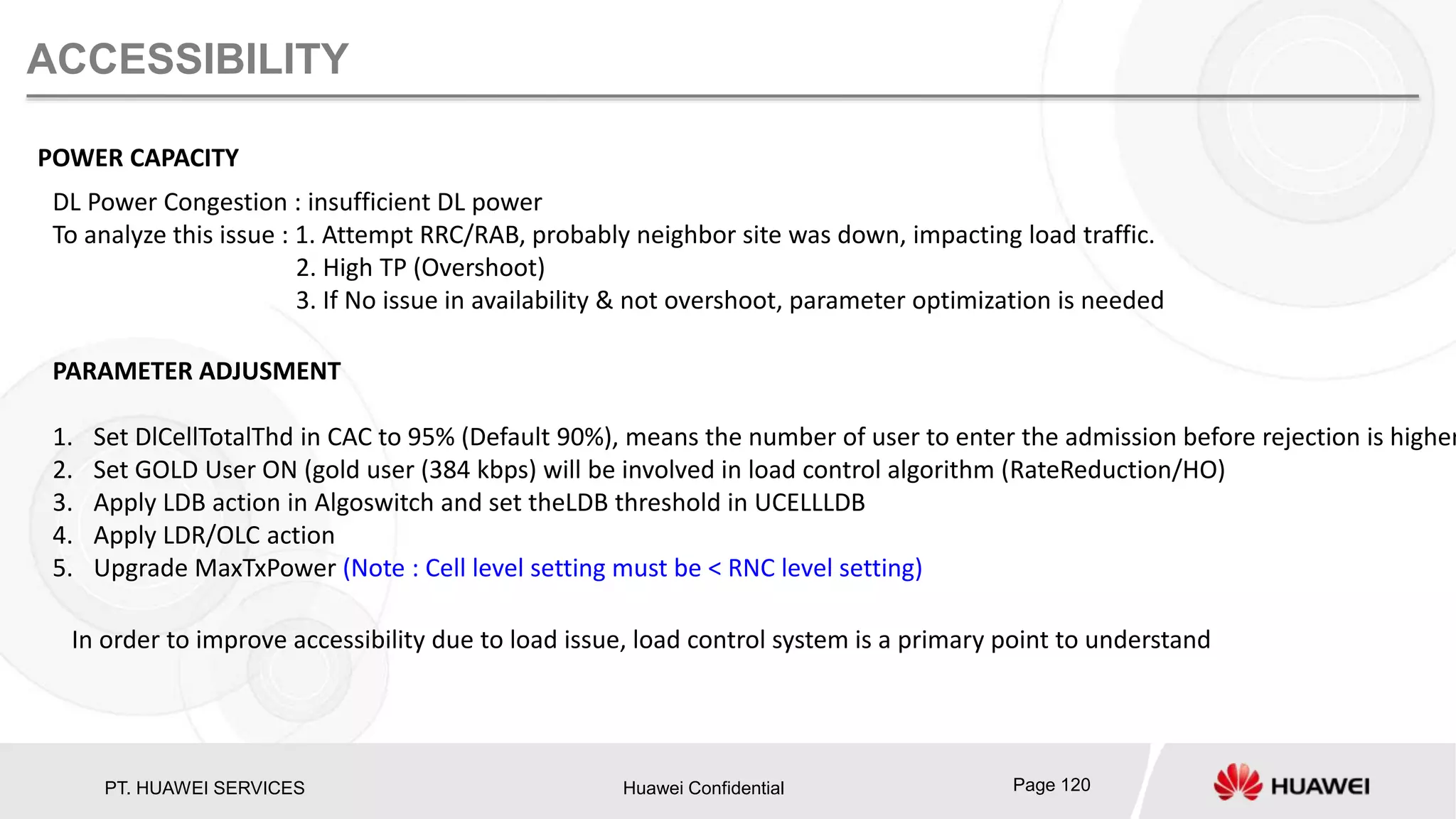 PT. HUAWEI SERVICES Huawei Confidential Page 120
ACCESSIBILITY
POWER CAPACITY
DL Power Congestion : insufficient DL power
To analyze this issue : 1. Attempt RRC/RAB, probably neighbor site was down, impacting load traffic.
2. High TP (Overshoot)
3. If No issue in availability & not overshoot, parameter optimization is needed
PARAMETER ADJUSMENT
1. Set DlCellTotalThd in CAC to 95% (Default 90%), means the number of user to enter the admission before rejection is higher
2. Set GOLD User ON (gold user (384 kbps) will be involved in load control algorithm (RateReduction/HO)
3. Apply LDB action in Algoswitch and set theLDB threshold in UCELLLDB
4. Apply LDR/OLC action
5. Upgrade MaxTxPower (Note : Cell level setting must be < RNC level setting)
In order to improve accessibility due to load issue, load control system is a primary point to understand
 
