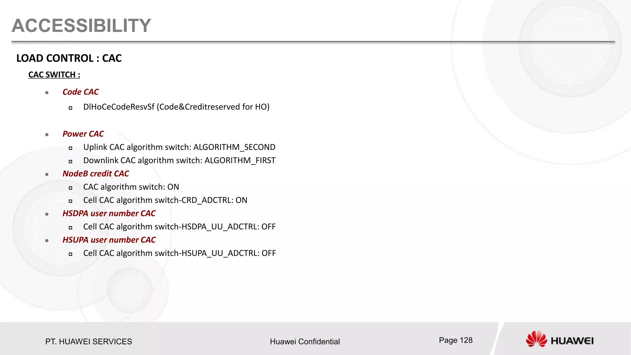 PT. HUAWEI SERVICES Huawei Confidential Page 128
ACCESSIBILITY
LOAD CONTROL : CAC
CAC SWITCH :
 Code CAC
 DlHoCeCodeResvSf (Code&Creditreserved for HO)
 Power CAC
 Uplink CAC algorithm switch: ALGORITHM_SECOND
 Downlink CAC algorithm switch: ALGORITHM_FIRST
 NodeB credit CAC
 CAC algorithm switch: ON
 Cell CAC algorithm switch-CRD_ADCTRL: ON
 HSDPA user number CAC
 Cell CAC algorithm switch-HSDPA_UU_ADCTRL: OFF
 HSUPA user number CAC
 Cell CAC algorithm switch-HSUPA_UU_ADCTRL: OFF
 