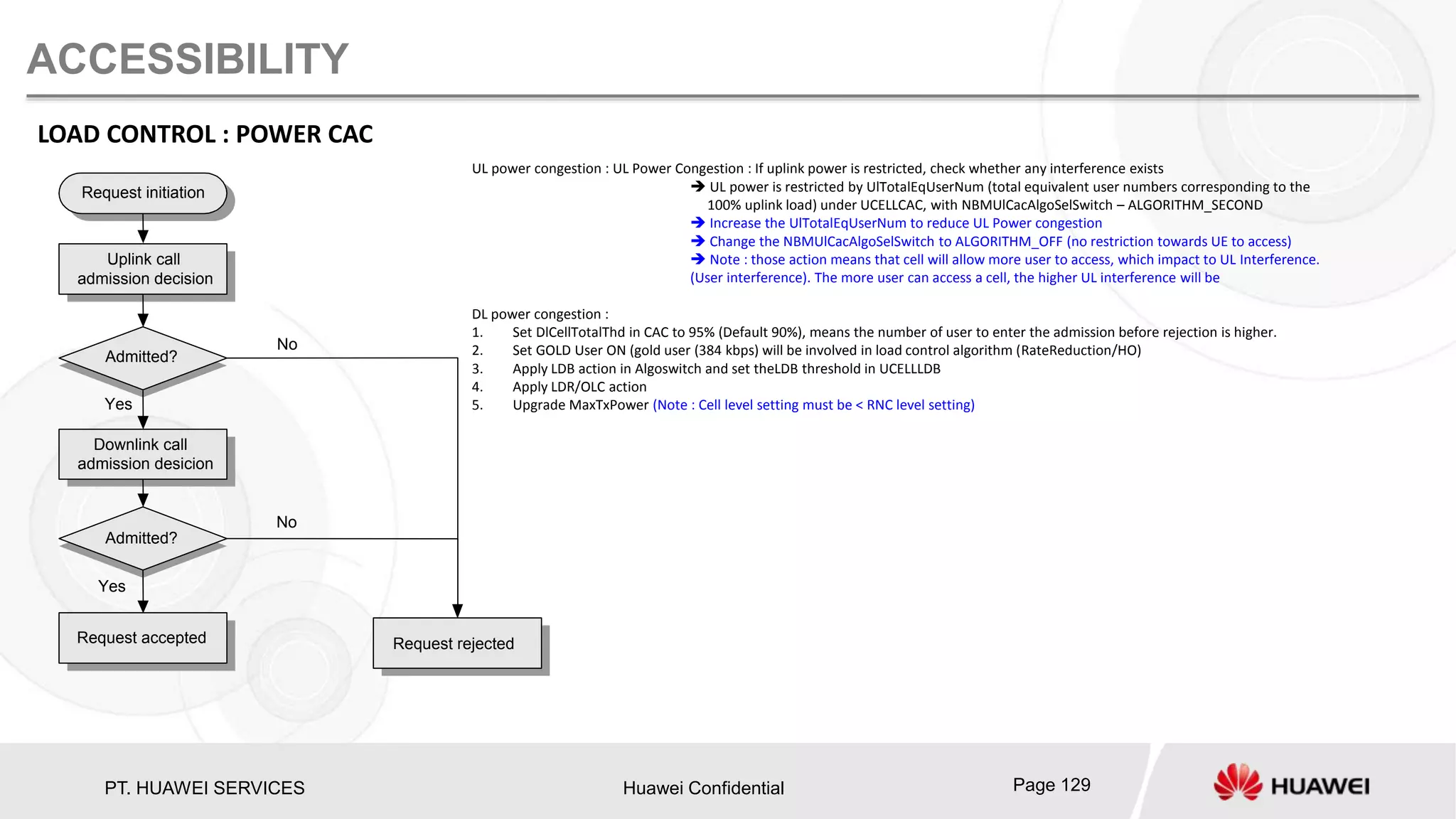 PT. HUAWEI SERVICES Huawei Confidential Page 129
ACCESSIBILITY
LOAD CONTROL : POWER CAC
Request initiation
Uplink call
admission decision
Admitted?
Downlink call
admission desicion
Admitted?
Request accepted Request rejected
No
No
Yes
Yes
UL power congestion : UL Power Congestion : If uplink power is restricted, check whether any interference exists
 UL power is restricted by UlTotalEqUserNum (total equivalent user numbers corresponding to the
100% uplink load) under UCELLCAC, with NBMUlCacAlgoSelSwitch – ALGORITHM_SECOND
 Increase the UlTotalEqUserNum to reduce UL Power congestion
 Change the NBMUlCacAlgoSelSwitch to ALGORITHM_OFF (no restriction towards UE to access)
 Note : those action means that cell will allow more user to access, which impact to UL Interference.
(User interference). The more user can access a cell, the higher UL interference will be
DL power congestion :
1. Set DlCellTotalThd in CAC to 95% (Default 90%), means the number of user to enter the admission before rejection is higher.
2. Set GOLD User ON (gold user (384 kbps) will be involved in load control algorithm (RateReduction/HO)
3. Apply LDB action in Algoswitch and set theLDB threshold in UCELLLDB
4. Apply LDR/OLC action
5. Upgrade MaxTxPower (Note : Cell level setting must be < RNC level setting)
 