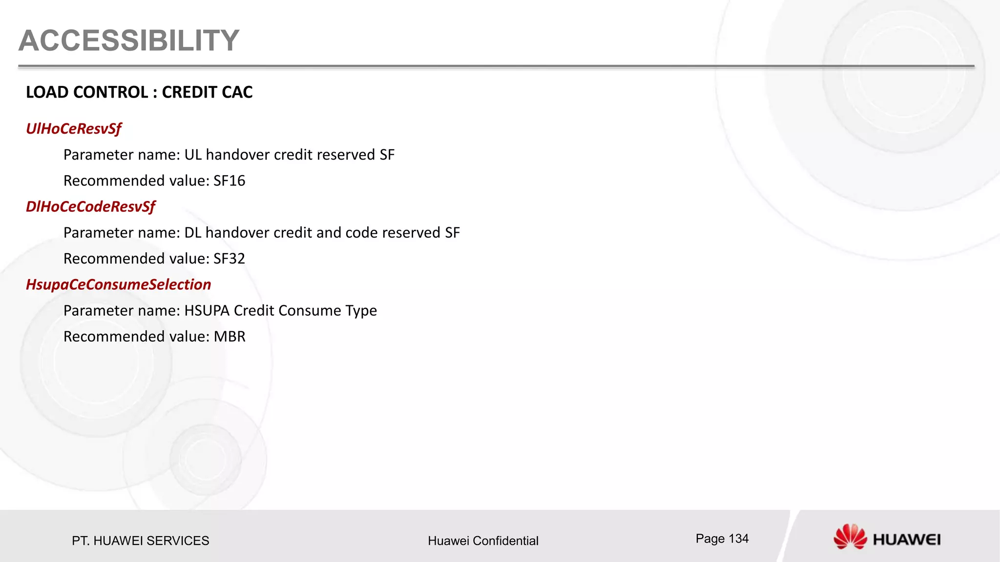 PT. HUAWEI SERVICES Huawei Confidential Page 134
ACCESSIBILITY
LOAD CONTROL : CREDIT CAC
UlHoCeResvSf
Parameter name: UL handover credit reserved SF
Recommended value: SF16
DlHoCeCodeResvSf
Parameter name: DL handover credit and code reserved SF
Recommended value: SF32
HsupaCeConsumeSelection
Parameter name: HSUPA Credit Consume Type
Recommended value: MBR
 