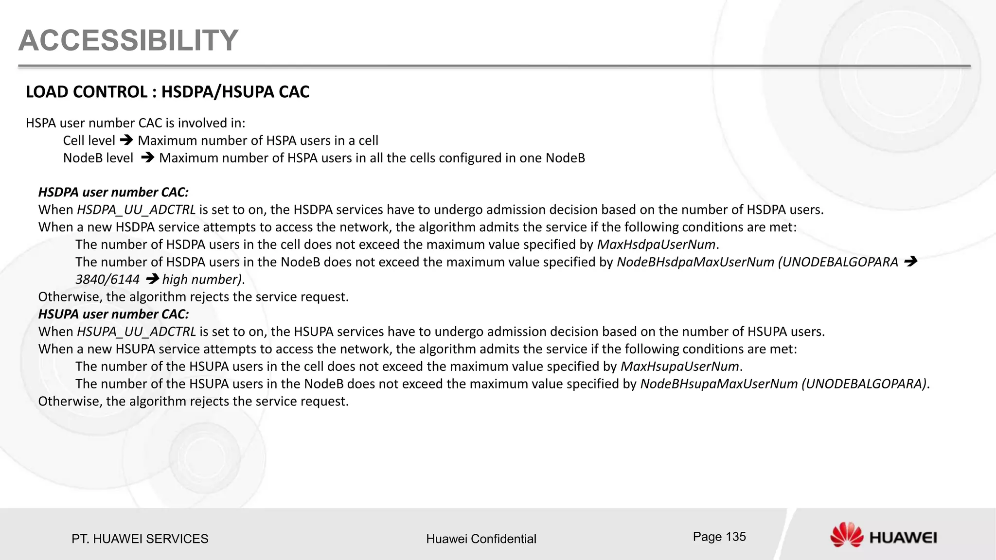 PT. HUAWEI SERVICES Huawei Confidential Page 135
ACCESSIBILITY
LOAD CONTROL : HSDPA/HSUPA CAC
HSPA user number CAC is involved in:
Cell level  Maximum number of HSPA users in a cell
NodeB level  Maximum number of HSPA users in all the cells configured in one NodeB
HSDPA user number CAC:
When HSDPA_UU_ADCTRL is set to on, the HSDPA services have to undergo admission decision based on the number of HSDPA users.
When a new HSDPA service attempts to access the network, the algorithm admits the service if the following conditions are met:
The number of HSDPA users in the cell does not exceed the maximum value specified by MaxHsdpaUserNum.
The number of HSDPA users in the NodeB does not exceed the maximum value specified by NodeBHsdpaMaxUserNum (UNODEBALGOPARA 
3840/6144  high number).
Otherwise, the algorithm rejects the service request.
HSUPA user number CAC:
When HSUPA_UU_ADCTRL is set to on, the HSUPA services have to undergo admission decision based on the number of HSUPA users.
When a new HSUPA service attempts to access the network, the algorithm admits the service if the following conditions are met:
The number of the HSUPA users in the cell does not exceed the maximum value specified by MaxHsupaUserNum.
The number of the HSUPA users in the NodeB does not exceed the maximum value specified by NodeBHsupaMaxUserNum (UNODEBALGOPARA).
Otherwise, the algorithm rejects the service request.
 