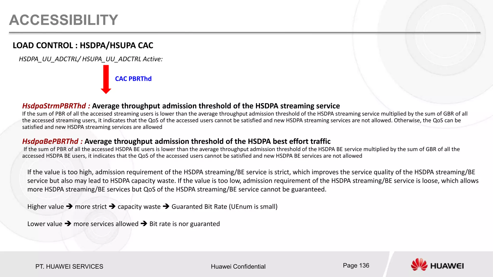 PT. HUAWEI SERVICES Huawei Confidential Page 136
ACCESSIBILITY
LOAD CONTROL : HSDPA/HSUPA CAC
HSDPA_UU_ADCTRL/ HSUPA_UU_ADCTRL Active:
CAC PBRThd
HsdpaStrmPBRThd : Average throughput admission threshold of the HSDPA streaming service
If the sum of PBR of all the accessed streaming users is lower than the average throughput admission threshold of the HSDPA streaming service multiplied by the sum of GBR of all
the accessed streaming users, it indicates that the QoS of the accessed users cannot be satisfied and new HSDPA streaming services are not allowed. Otherwise, the QoS can be
satisfied and new HSDPA streaming services are allowed
HsdpaBePBRThd : Average throughput admission threshold of the HSDPA best effort traffic
If the sum of PBR of all the accessed HSDPA BE users is lower than the average throughput admission threshold of the HSDPA BE service multiplied by the sum of GBR of all the
accessed HSDPA BE users, it indicates that the QoS of the accessed users cannot be satisfied and new HSDPA BE services are not allowed
If the value is too high, admission requirement of the HSDPA streaming/BE service is strict, which improves the service quality of the HSDPA streaming/BE
service but also may lead to HSDPA capacity waste. If the value is too low, admission requirement of the HSDPA streaming/BE service is loose, which allows
more HSDPA streaming/BE services but QoS of the HSDPA streaming/BE service cannot be guaranteed.
Higher value  more strict  capacity waste  Guaranted Bit Rate (UEnum is small)
Lower value  more services allowed  Bit rate is nor guaranted
 
