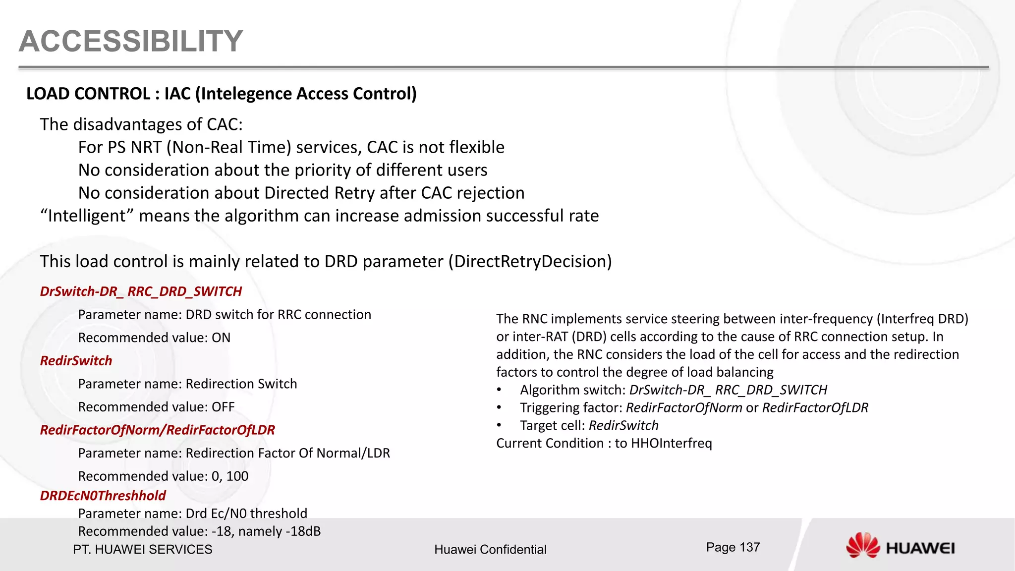PT. HUAWEI SERVICES Huawei Confidential Page 137
ACCESSIBILITY
LOAD CONTROL : IAC (Intelegence Access Control)
The disadvantages of CAC:
For PS NRT (Non-Real Time) services, CAC is not flexible
No consideration about the priority of different users
No consideration about Directed Retry after CAC rejection
“Intelligent” means the algorithm can increase admission successful rate
This load control is mainly related to DRD parameter (DirectRetryDecision)
DrSwitch-DR_ RRC_DRD_SWITCH
Parameter name: DRD switch for RRC connection
Recommended value: ON
RedirSwitch
Parameter name: Redirection Switch
Recommended value: OFF
RedirFactorOfNorm/RedirFactorOfLDR
Parameter name: Redirection Factor Of Normal/LDR
Recommended value: 0, 100
DRDEcN0Threshhold
Parameter name: Drd Ec/N0 threshold
Recommended value: -18, namely -18dB
The RNC implements service steering between inter-frequency (Interfreq DRD)
or inter-RAT (DRD) cells according to the cause of RRC connection setup. In
addition, the RNC considers the load of the cell for access and the redirection
factors to control the degree of load balancing
• Algorithm switch: DrSwitch-DR_ RRC_DRD_SWITCH
• Triggering factor: RedirFactorOfNorm or RedirFactorOfLDR
• Target cell: RedirSwitch
Current Condition : to HHOInterfreq
 