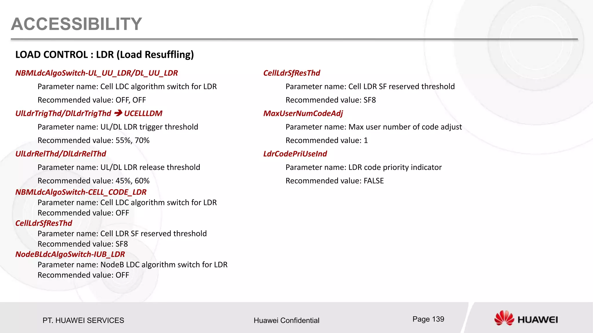 PT. HUAWEI SERVICES Huawei Confidential Page 139
ACCESSIBILITY
LOAD CONTROL : LDR (Load Resuffling)
NBMLdcAlgoSwitch-UL_UU_LDR/DL_UU_LDR
Parameter name: Cell LDC algorithm switch for LDR
Recommended value: OFF, OFF
UlLdrTrigThd/DlLdrTrigThd  UCELLLDM
Parameter name: UL/DL LDR trigger threshold
Recommended value: 55%, 70%
UlLdrRelThd/DlLdrRelThd
Parameter name: UL/DL LDR release threshold
Recommended value: 45%, 60%
NBMLdcAlgoSwitch-CELL_CODE_LDR
Parameter name: Cell LDC algorithm switch for LDR
Recommended value: OFF
CellLdrSfResThd
Parameter name: Cell LDR SF reserved threshold
Recommended value: SF8
NodeBLdcAlgoSwitch-IUB_LDR
Parameter name: NodeB LDC algorithm switch for LDR
Recommended value: OFF
CellLdrSfResThd
Parameter name: Cell LDR SF reserved threshold
Recommended value: SF8
MaxUserNumCodeAdj
Parameter name: Max user number of code adjust
Recommended value: 1
LdrCodePriUseInd
Parameter name: LDR code priority indicator
Recommended value: FALSE
 