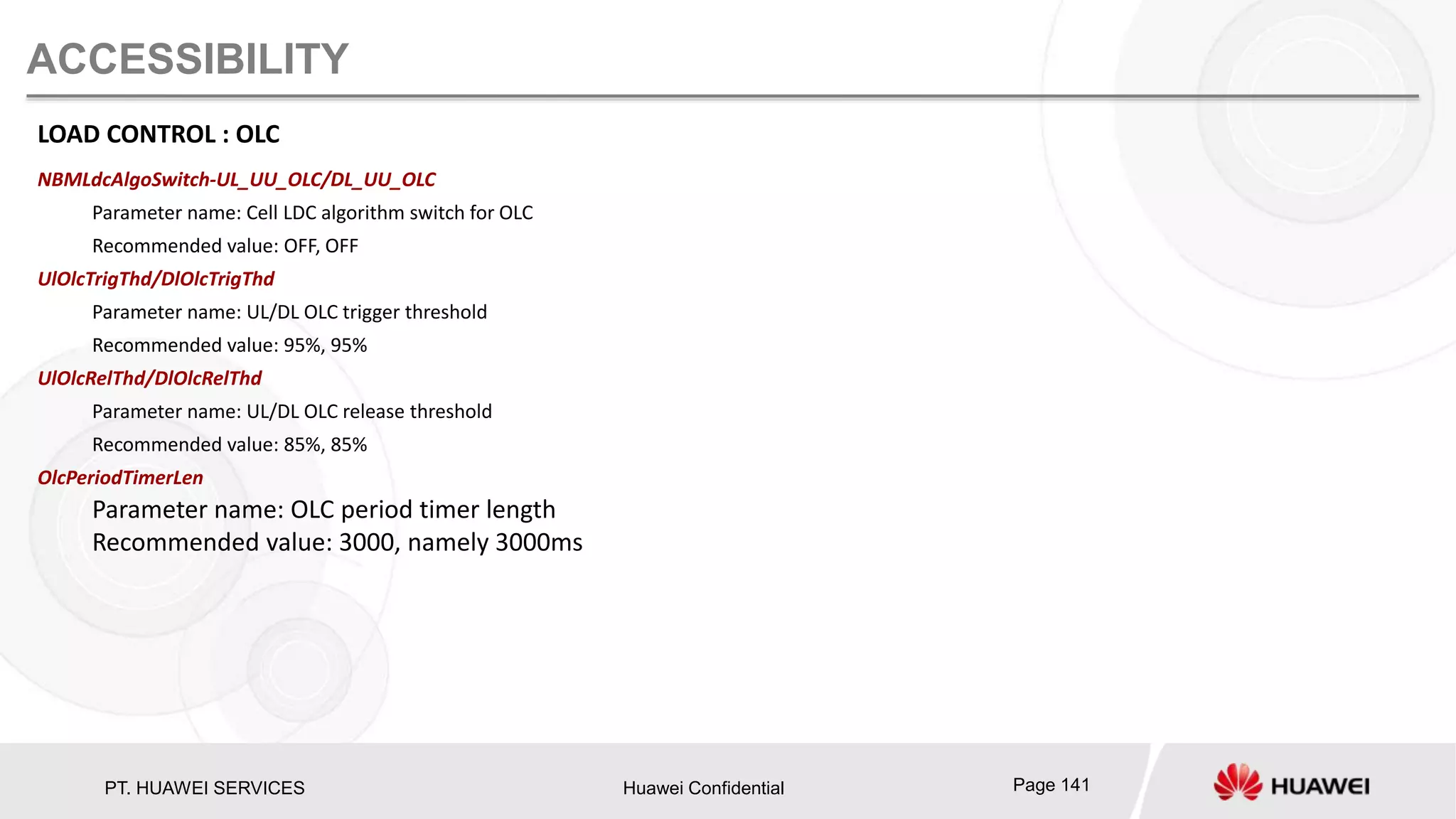 PT. HUAWEI SERVICES Huawei Confidential Page 141
ACCESSIBILITY
LOAD CONTROL : OLC
NBMLdcAlgoSwitch-UL_UU_OLC/DL_UU_OLC
Parameter name: Cell LDC algorithm switch for OLC
Recommended value: OFF, OFF
UlOlcTrigThd/DlOlcTrigThd
Parameter name: UL/DL OLC trigger threshold
Recommended value: 95%, 95%
UlOlcRelThd/DlOlcRelThd
Parameter name: UL/DL OLC release threshold
Recommended value: 85%, 85%
OlcPeriodTimerLen
Parameter name: OLC period timer length
Recommended value: 3000, namely 3000ms
 