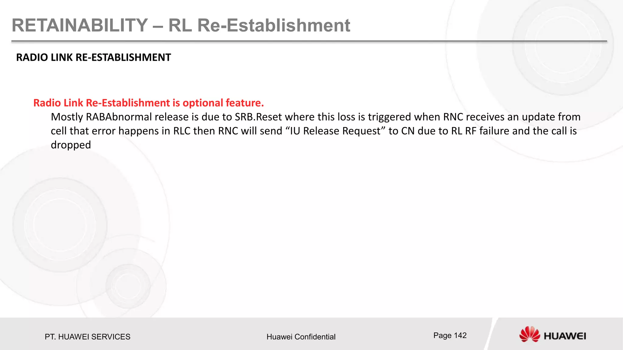 PT. HUAWEI SERVICES Huawei Confidential Page 142
RETAINABILITY – RL Re-Establishment
RADIO LINK RE-ESTABLISHMENT
Radio Link Re-Establishment is optional feature.
Mostly RABAbnormal release is due to SRB.Reset where this loss is triggered when RNC receives an update from
cell that error happens in RLC then RNC will send “IU Release Request” to CN due to RL RF failure and the call is
dropped
 
