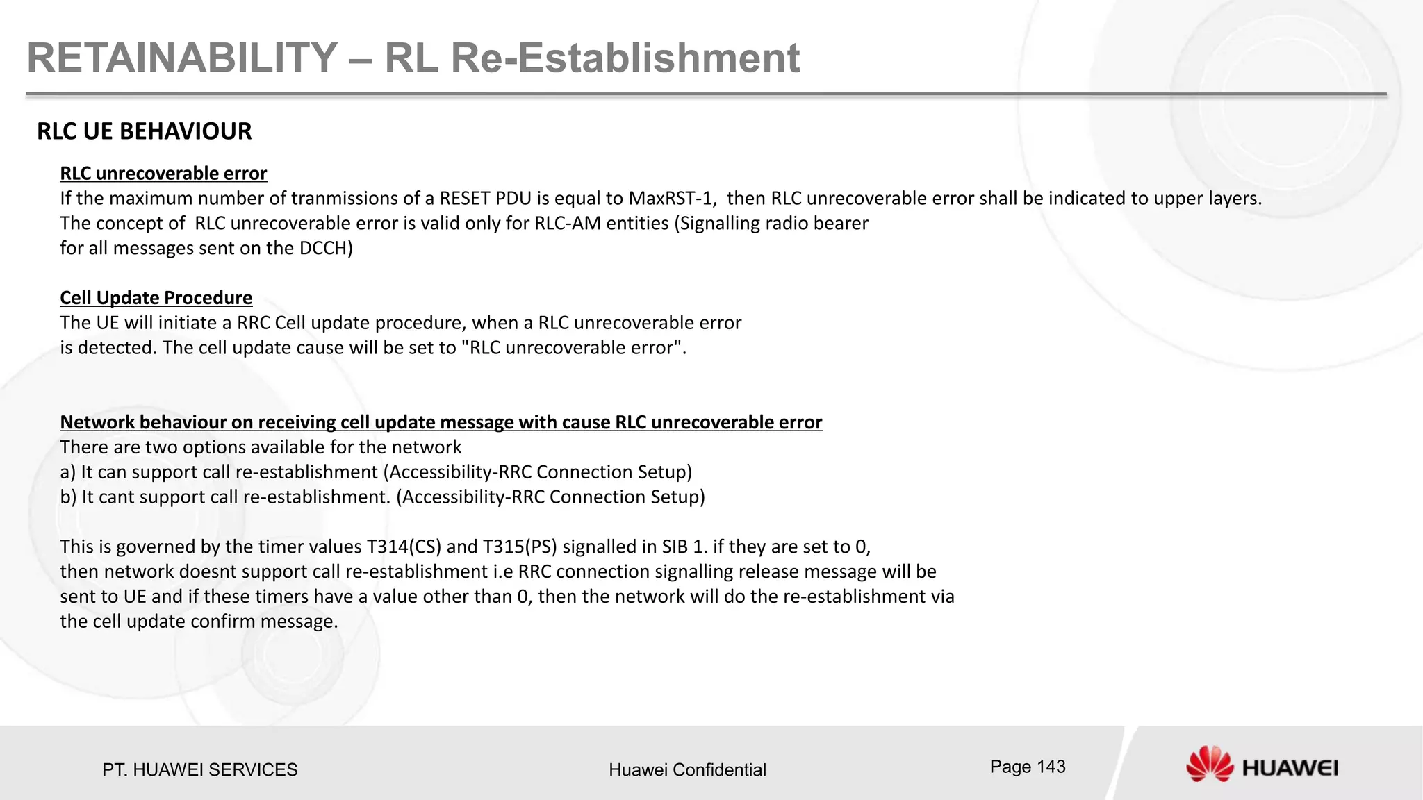 PT. HUAWEI SERVICES Huawei Confidential Page 143
RETAINABILITY – RL Re-Establishment
RLC UE BEHAVIOUR
RLC unrecoverable error
If the maximum number of tranmissions of a RESET PDU is equal to MaxRST-1, then RLC unrecoverable error shall be indicated to upper layers.
The concept of RLC unrecoverable error is valid only for RLC-AM entities (Signalling radio bearer
for all messages sent on the DCCH)
Cell Update Procedure
The UE will initiate a RRC Cell update procedure, when a RLC unrecoverable error
is detected. The cell update cause will be set to "RLC unrecoverable error".
Network behaviour on receiving cell update message with cause RLC unrecoverable error
There are two options available for the network
a) It can support call re-establishment (Accessibility-RRC Connection Setup)
b) It cant support call re-establishment. (Accessibility-RRC Connection Setup)
This is governed by the timer values T314(CS) and T315(PS) signalled in SIB 1. if they are set to 0,
then network doesnt support call re-establishment i.e RRC connection signalling release message will be
sent to UE and if these timers have a value other than 0, then the network will do the re-establishment via
the cell update confirm message.
 