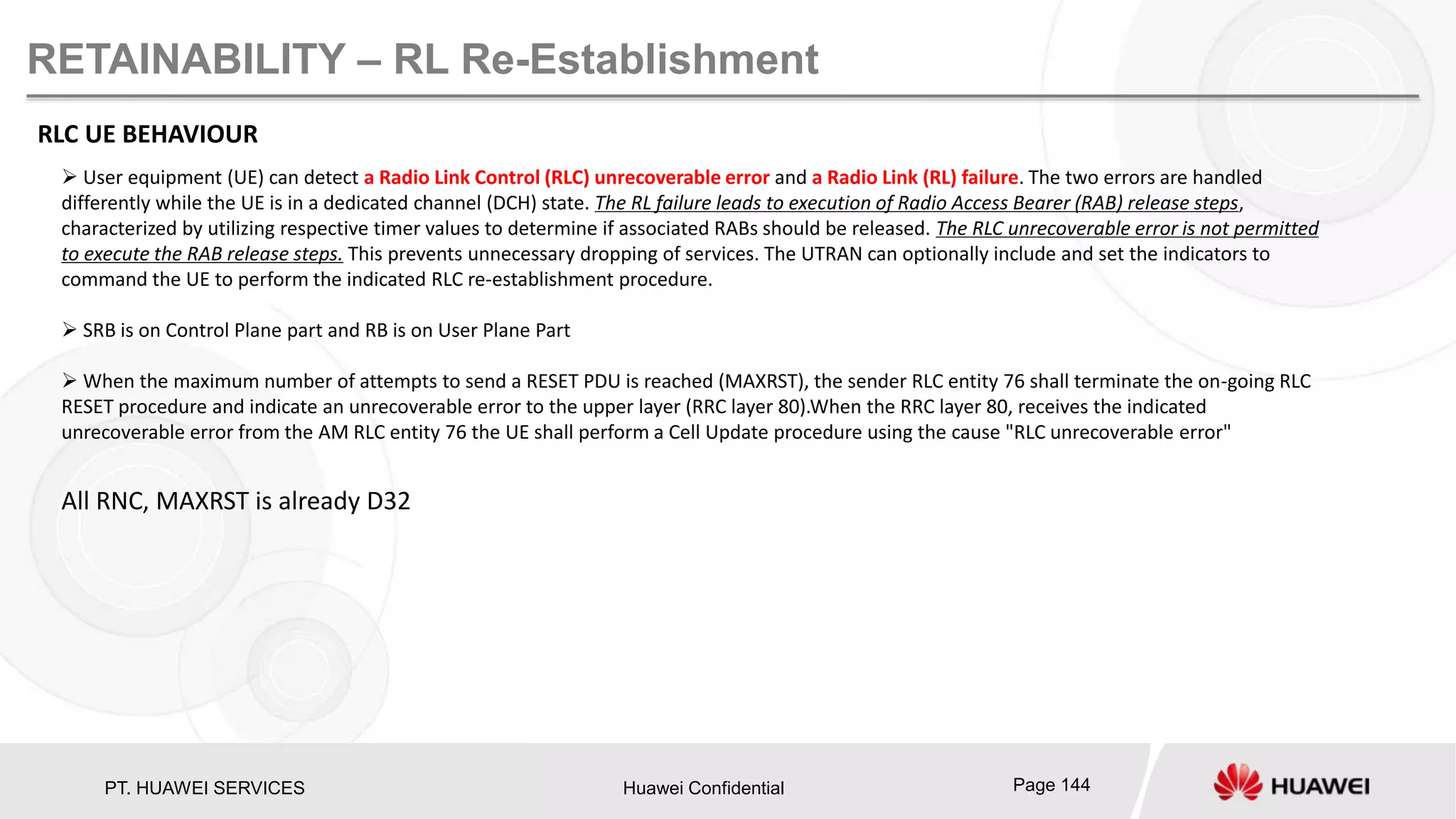 PT. HUAWEI SERVICES Huawei Confidential Page 144
RETAINABILITY – RL Re-Establishment
RLC UE BEHAVIOUR
 User equipment (UE) can detect a Radio Link Control (RLC) unrecoverable error and a Radio Link (RL) failure. The two errors are handled
differently while the UE is in a dedicated channel (DCH) state. The RL failure leads to execution of Radio Access Bearer (RAB) release steps,
characterized by utilizing respective timer values to determine if associated RABs should be released. The RLC unrecoverable error is not permitted
to execute the RAB release steps. This prevents unnecessary dropping of services. The UTRAN can optionally include and set the indicators to
command the UE to perform the indicated RLC re-establishment procedure.
 SRB is on Control Plane part and RB is on User Plane Part
 When the maximum number of attempts to send a RESET PDU is reached (MAXRST), the sender RLC entity 76 shall terminate the on-going RLC
RESET procedure and indicate an unrecoverable error to the upper layer (RRC layer 80).When the RRC layer 80, receives the indicated
unrecoverable error from the AM RLC entity 76 the UE shall perform a Cell Update procedure using the cause "RLC unrecoverable error"
All RNC, MAXRST is already D32
 