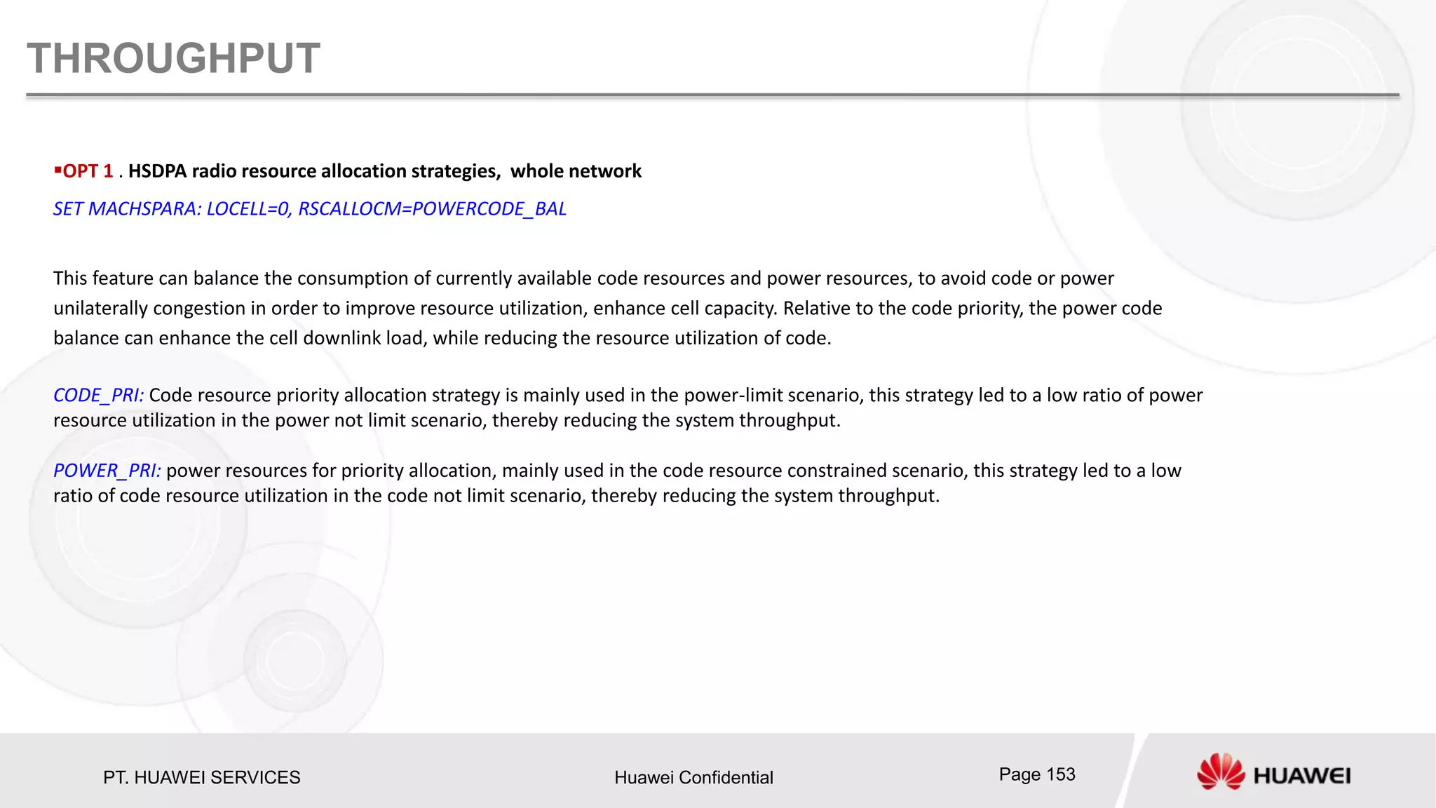 PT. HUAWEI SERVICES Huawei Confidential Page 153
THROUGHPUT
OPT 1 . HSDPA radio resource allocation strategies, whole network
SET MACHSPARA: LOCELL=0, RSCALLOCM=POWERCODE_BAL
This feature can balance the consumption of currently available code resources and power resources, to avoid code or power
unilaterally congestion in order to improve resource utilization, enhance cell capacity. Relative to the code priority, the power code
balance can enhance the cell downlink load, while reducing the resource utilization of code.
CODE_PRI: Code resource priority allocation strategy is mainly used in the power-limit scenario, this strategy led to a low ratio of power
resource utilization in the power not limit scenario, thereby reducing the system throughput.
POWER_PRI: power resources for priority allocation, mainly used in the code resource constrained scenario, this strategy led to a low
ratio of code resource utilization in the code not limit scenario, thereby reducing the system throughput.
 