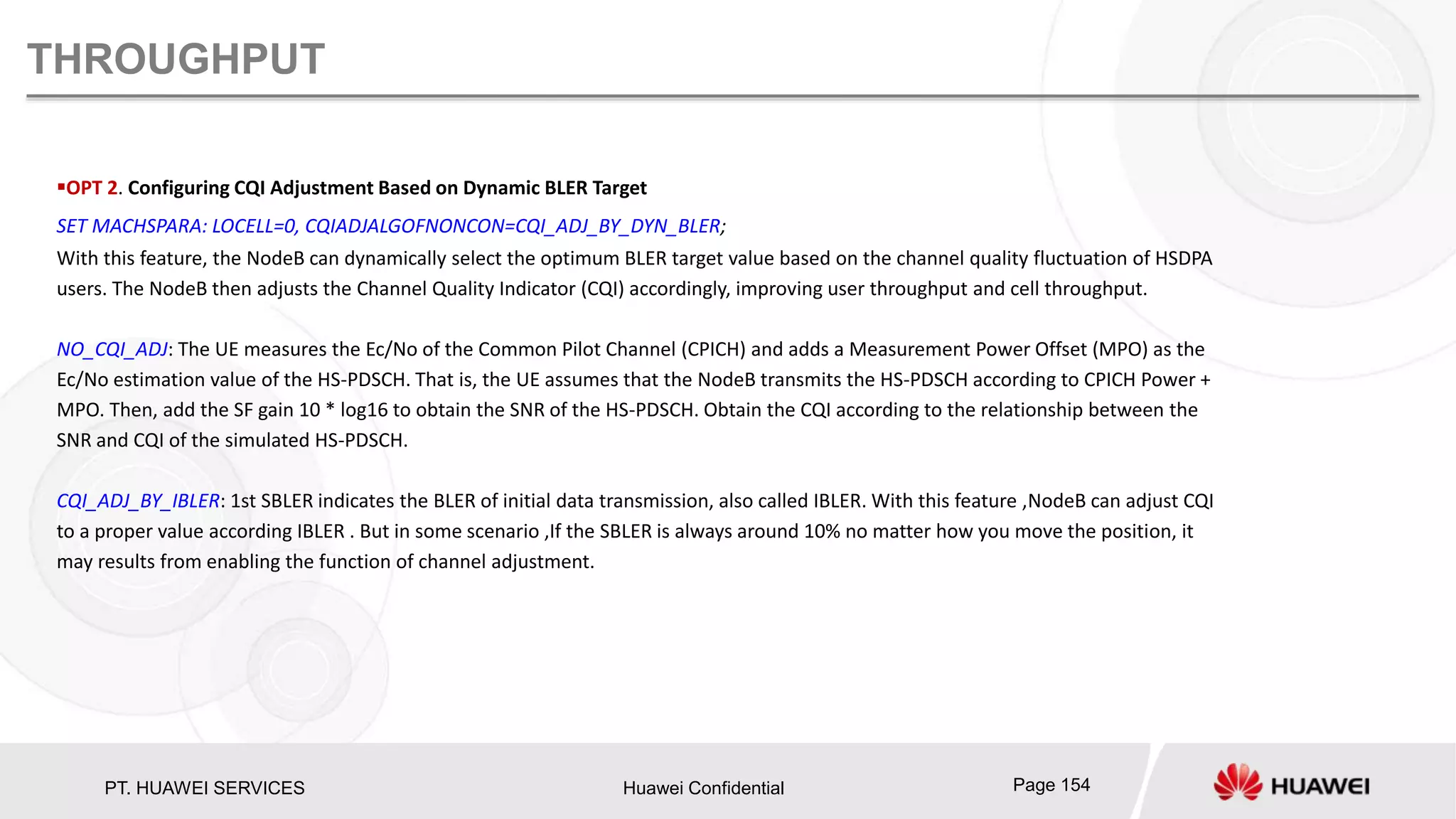 PT. HUAWEI SERVICES Huawei Confidential Page 154
THROUGHPUT
OPT 2. Configuring CQI Adjustment Based on Dynamic BLER Target
SET MACHSPARA: LOCELL=0, CQIADJALGOFNONCON=CQI_ADJ_BY_DYN_BLER;
With this feature, the NodeB can dynamically select the optimum BLER target value based on the channel quality fluctuation of HSDPA
users. The NodeB then adjusts the Channel Quality Indicator (CQI) accordingly, improving user throughput and cell throughput.
NO_CQI_ADJ: The UE measures the Ec/No of the Common Pilot Channel (CPICH) and adds a Measurement Power Offset (MPO) as the
Ec/No estimation value of the HS-PDSCH. That is, the UE assumes that the NodeB transmits the HS-PDSCH according to CPICH Power +
MPO. Then, add the SF gain 10 * log16 to obtain the SNR of the HS-PDSCH. Obtain the CQI according to the relationship between the
SNR and CQI of the simulated HS-PDSCH.
CQI_ADJ_BY_IBLER: 1st SBLER indicates the BLER of initial data transmission, also called IBLER. With this feature ,NodeB can adjust CQI
to a proper value according IBLER . But in some scenario ,If the SBLER is always around 10% no matter how you move the position, it
may results from enabling the function of channel adjustment.
 