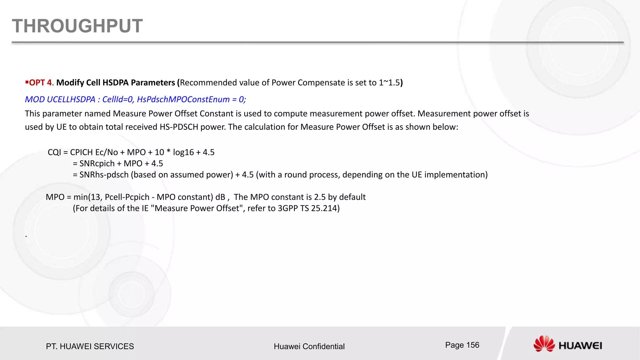 PT. HUAWEI SERVICES Huawei Confidential Page 156
THROUGHPUT
OPT 4. Modify Cell HSDPA Parameters (Recommended value of Power Compensate is set to 1~1.5)
MOD UCELLHSDPA : CellId=0, HsPdschMPOConstEnum = 0;
This parameter named Measure Power Offset Constant is used to compute measurement power offset. Measurement power offset is
used by UE to obtain total received HS-PDSCH power. The calculation for Measure Power Offset is as shown below:
CQI = CPICH Ec/No + MPO + 10 * log16 + 4.5
= SNRcpich + MPO + 4.5
= SNRhs-pdsch (based on assumed power) + 4.5 (with a round process, depending on the UE implementation)
MPO = min(13, Pcell-Pcpich - MPO constant) dB , The MPO constant is 2.5 by default
(For details of the IE "Measure Power Offset", refer to 3GPP TS 25.214)
.
 