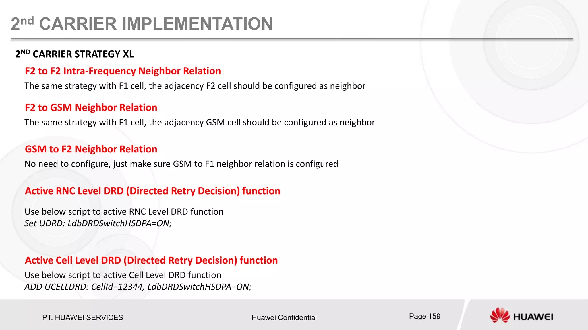 PT. HUAWEI SERVICES Huawei Confidential Page 159
2nd CARRIER IMPLEMENTATION
2ND CARRIER STRATEGY XL
The same strategy with F1 cell, the adjacency F2 cell should be configured as neighbor
F2 to F2 Intra-Frequency Neighbor Relation
Use below script to active Cell Level DRD function
ADD UCELLDRD: CellId=12344, LdbDRDSwitchHSDPA=ON;
Active Cell Level DRD (Directed Retry Decision) function
Use below script to active RNC Level DRD function
Set UDRD: LdbDRDSwitchHSDPA=ON;
Active RNC Level DRD (Directed Retry Decision) function
The same strategy with F1 cell, the adjacency GSM cell should be configured as neighbor
F2 to GSM Neighbor Relation
No need to configure, just make sure GSM to F1 neighbor relation is configured
GSM to F2 Neighbor Relation
 