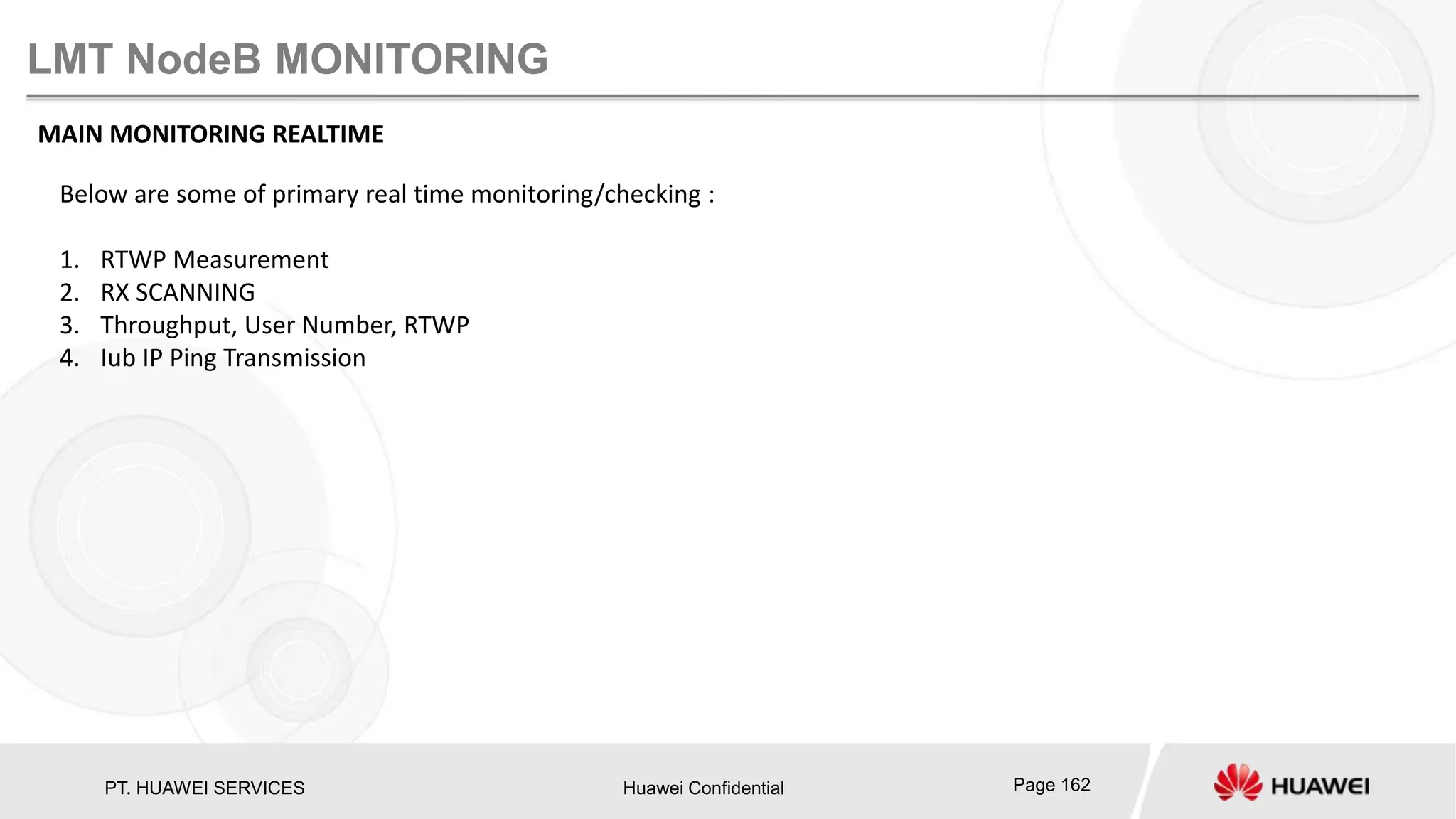 PT. HUAWEI SERVICES Huawei Confidential Page 162
LMT NodeB MONITORING
MAIN MONITORING REALTIME
Below are some of primary real time monitoring/checking :
1. RTWP Measurement
2. RX SCANNING
3. Throughput, User Number, RTWP
4. Iub IP Ping Transmission
 