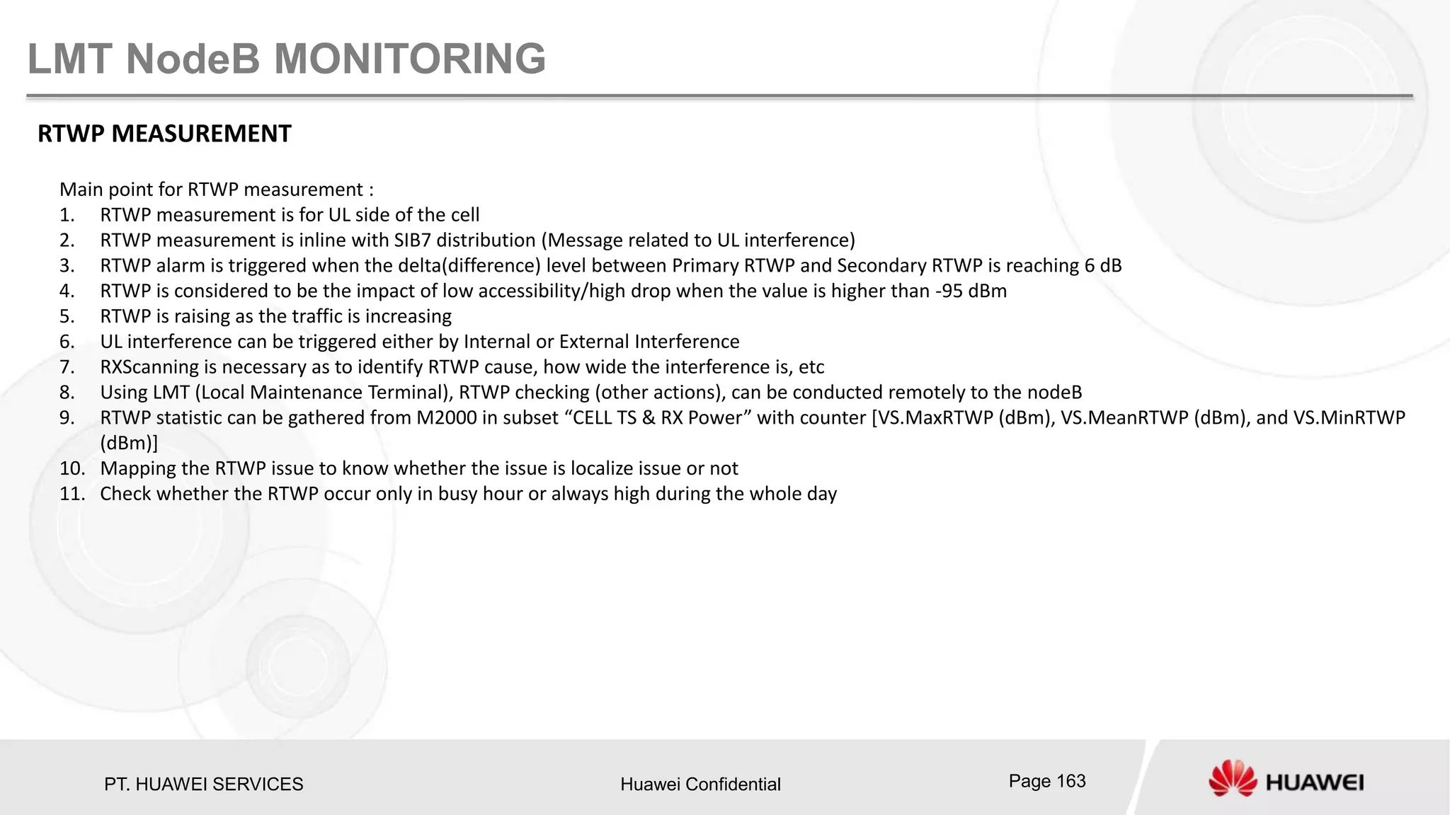 PT. HUAWEI SERVICES Huawei Confidential Page 163
LMT NodeB MONITORING
RTWP MEASUREMENT
Main point for RTWP measurement :
1. RTWP measurement is for UL side of the cell
2. RTWP measurement is inline with SIB7 distribution (Message related to UL interference)
3. RTWP alarm is triggered when the delta(difference) level between Primary RTWP and Secondary RTWP is reaching 6 dB
4. RTWP is considered to be the impact of low accessibility/high drop when the value is higher than -95 dBm
5. RTWP is raising as the traffic is increasing
6. UL interference can be triggered either by Internal or External Interference
7. RXScanning is necessary as to identify RTWP cause, how wide the interference is, etc
8. Using LMT (Local Maintenance Terminal), RTWP checking (other actions), can be conducted remotely to the nodeB
9. RTWP statistic can be gathered from M2000 in subset “CELL TS & RX Power” with counter [VS.MaxRTWP (dBm), VS.MeanRTWP (dBm), and VS.MinRTWP
(dBm)]
10. Mapping the RTWP issue to know whether the issue is localize issue or not
11. Check whether the RTWP occur only in busy hour or always high during the whole day
 