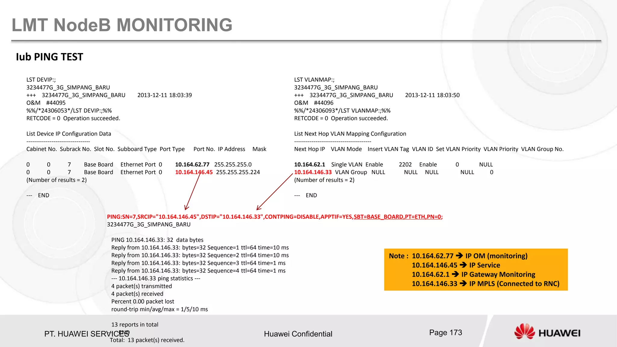 PT. HUAWEI SERVICES Huawei Confidential Page 173
LMT NodeB MONITORING
Iub PING TEST
LST DEVIP:;
3234477G_3G_SIMPANG_BARU
+++ 3234477G_3G_SIMPANG_BARU 2013-12-11 18:03:39
O&M #44095
%%/*24306053*/LST DEVIP:;%%
RETCODE = 0 Operation succeeded.
List Device IP Configuration Data
---------------------------------
Cabinet No. Subrack No. Slot No. Subboard Type Port Type Port No. IP Address Mask
0 0 7 Base Board Ethernet Port 0 10.164.62.77 255.255.255.0
0 0 7 Base Board Ethernet Port 0 10.164.146.45 255.255.255.224
(Number of results = 2)
--- END
LST VLANMAP:;
3234477G_3G_SIMPANG_BARU
+++ 3234477G_3G_SIMPANG_BARU 2013-12-11 18:03:50
O&M #44096
%%/*24306093*/LST VLANMAP:;%%
RETCODE = 0 Operation succeeded.
List Next Hop VLAN Mapping Configuration
----------------------------------------
Next Hop IP VLAN Mode Insert VLAN Tag VLAN ID Set VLAN Priority VLAN Priority VLAN Group No.
10.164.62.1 Single VLAN Enable 2202 Enable 0 NULL
10.164.146.33 VLAN Group NULL NULL NULL NULL 0
(Number of results = 2)
--- END
PING:SN=7,SRCIP="10.164.146.45",DSTIP="10.164.146.33",CONTPING=DISABLE,APPTIF=YES,SBT=BASE_BOARD,PT=ETH,PN=0;
3234477G_3G_SIMPANG_BARU
PING 10.164.146.33: 32 data bytes
Reply from 10.164.146.33: bytes=32 Sequence=1 ttl=64 time=10 ms
Reply from 10.164.146.33: bytes=32 Sequence=2 ttl=64 time=10 ms
Reply from 10.164.146.33: bytes=32 Sequence=3 ttl=64 time=1 ms
Reply from 10.164.146.33: bytes=32 Sequence=4 ttl=64 time=1 ms
--- 10.164.146.33 ping statistics ---
4 packet(s) transmitted
4 packet(s) received
Percent 0.00 packet lost
round-trip min/avg/max = 1/5/10 ms
13 reports in total
--- END
Total: 13 packet(s) received.
Note : 10.164.62.77  IP OM (monitoring)
10.164.146.45  IP Service
10.164.62.1  IP Gateway Monitoring
10.164.146.33  IP MPLS (Connected to RNC)
 