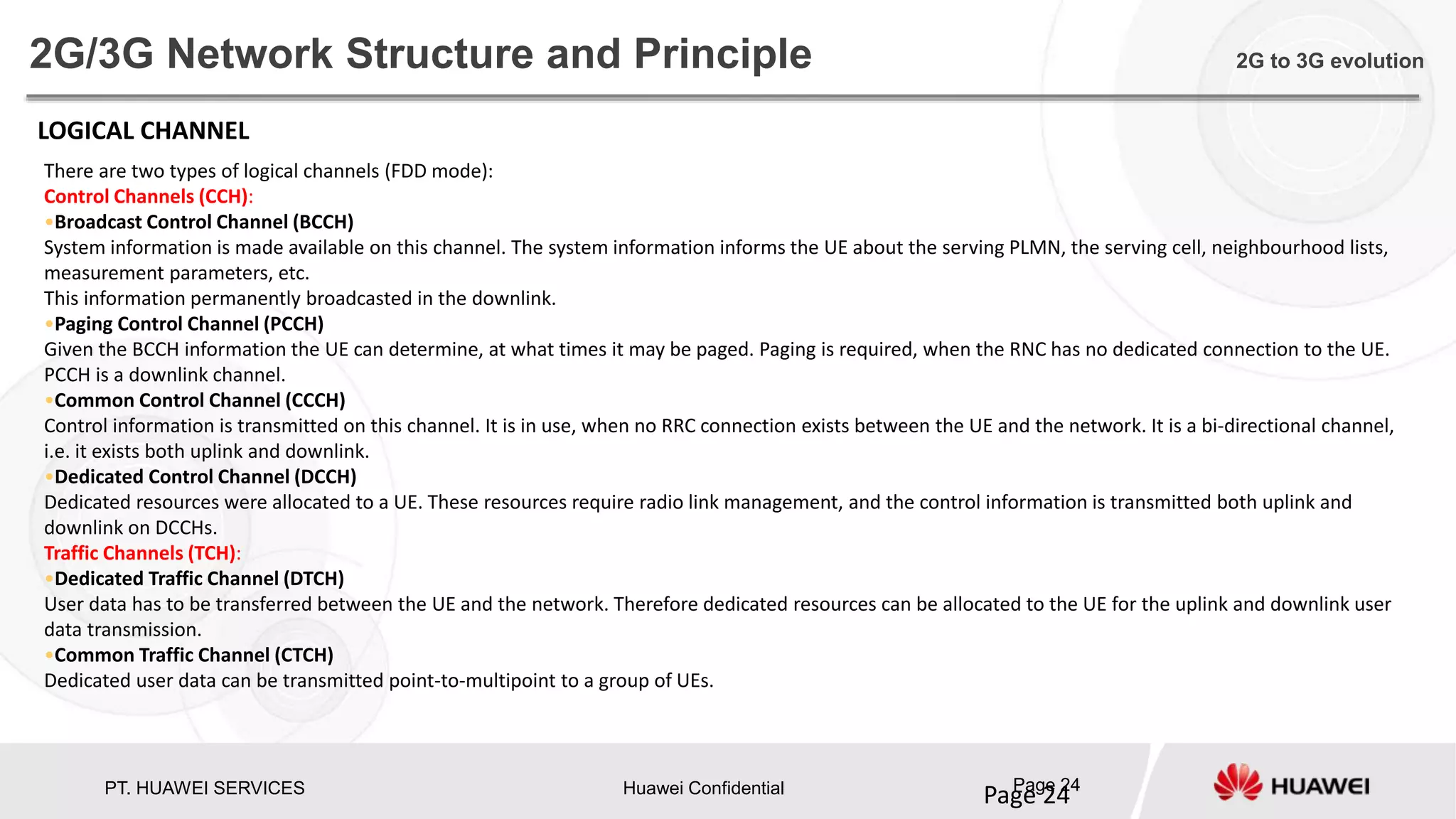PT. HUAWEI SERVICES Huawei Confidential Page 24
Page 24
2G/3G Network Structure and Principle 2G to 3G evolution
There are two types of logical channels (FDD mode):
Control Channels (CCH):
•Broadcast Control Channel (BCCH)
System information is made available on this channel. The system information informs the UE about the serving PLMN, the serving cell, neighbourhood lists,
measurement parameters, etc.
This information permanently broadcasted in the downlink.
•Paging Control Channel (PCCH)
Given the BCCH information the UE can determine, at what times it may be paged. Paging is required, when the RNC has no dedicated connection to the UE.
PCCH is a downlink channel.
•Common Control Channel (CCCH)
Control information is transmitted on this channel. It is in use, when no RRC connection exists between the UE and the network. It is a bi-directional channel,
i.e. it exists both uplink and downlink.
•Dedicated Control Channel (DCCH)
Dedicated resources were allocated to a UE. These resources require radio link management, and the control information is transmitted both uplink and
downlink on DCCHs.
Traffic Channels (TCH):
•Dedicated Traffic Channel (DTCH)
User data has to be transferred between the UE and the network. Therefore dedicated resources can be allocated to the UE for the uplink and downlink user
data transmission.
•Common Traffic Channel (CTCH)
Dedicated user data can be transmitted point-to-multipoint to a group of UEs.
LOGICAL CHANNEL
 