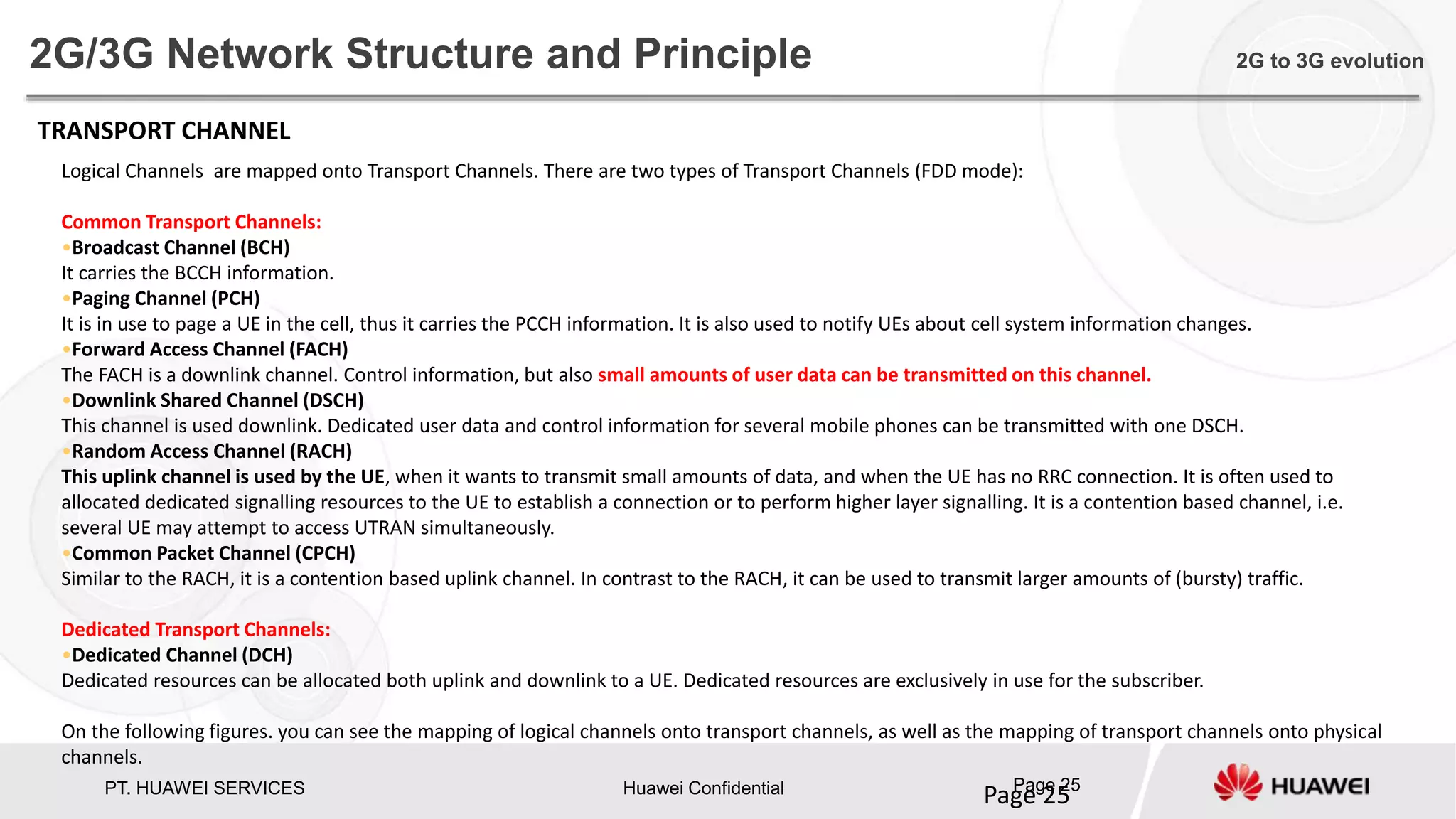 PT. HUAWEI SERVICES Huawei Confidential Page 25
Page 25
2G/3G Network Structure and Principle 2G to 3G evolution
TRANSPORT CHANNEL
Logical Channels are mapped onto Transport Channels. There are two types of Transport Channels (FDD mode):
Common Transport Channels:
•Broadcast Channel (BCH)
It carries the BCCH information.
•Paging Channel (PCH)
It is in use to page a UE in the cell, thus it carries the PCCH information. It is also used to notify UEs about cell system information changes.
•Forward Access Channel (FACH)
The FACH is a downlink channel. Control information, but also small amounts of user data can be transmitted on this channel.
•Downlink Shared Channel (DSCH)
This channel is used downlink. Dedicated user data and control information for several mobile phones can be transmitted with one DSCH.
•Random Access Channel (RACH)
This uplink channel is used by the UE, when it wants to transmit small amounts of data, and when the UE has no RRC connection. It is often used to
allocated dedicated signalling resources to the UE to establish a connection or to perform higher layer signalling. It is a contention based channel, i.e.
several UE may attempt to access UTRAN simultaneously.
•Common Packet Channel (CPCH)
Similar to the RACH, it is a contention based uplink channel. In contrast to the RACH, it can be used to transmit larger amounts of (bursty) traffic.
Dedicated Transport Channels:
•Dedicated Channel (DCH)
Dedicated resources can be allocated both uplink and downlink to a UE. Dedicated resources are exclusively in use for the subscriber.
On the following figures. you can see the mapping of logical channels onto transport channels, as well as the mapping of transport channels onto physical
channels.
 