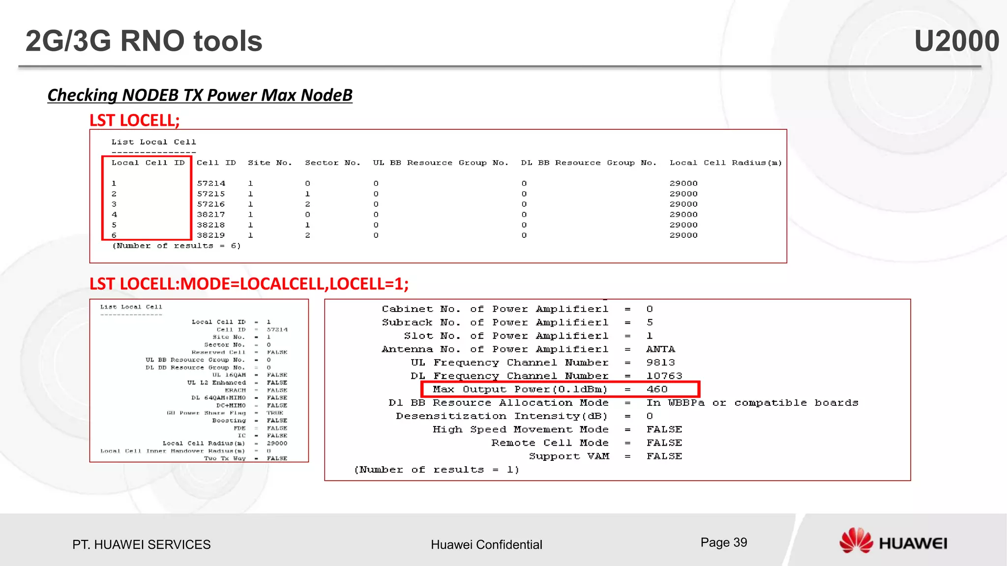 PT. HUAWEI SERVICES Huawei Confidential Page 39
Checking NODEB TX Power Max NodeB
LST LOCELL;
LST LOCELL:MODE=LOCALCELL,LOCELL=1;
2G/3G RNO tools U2000
 
