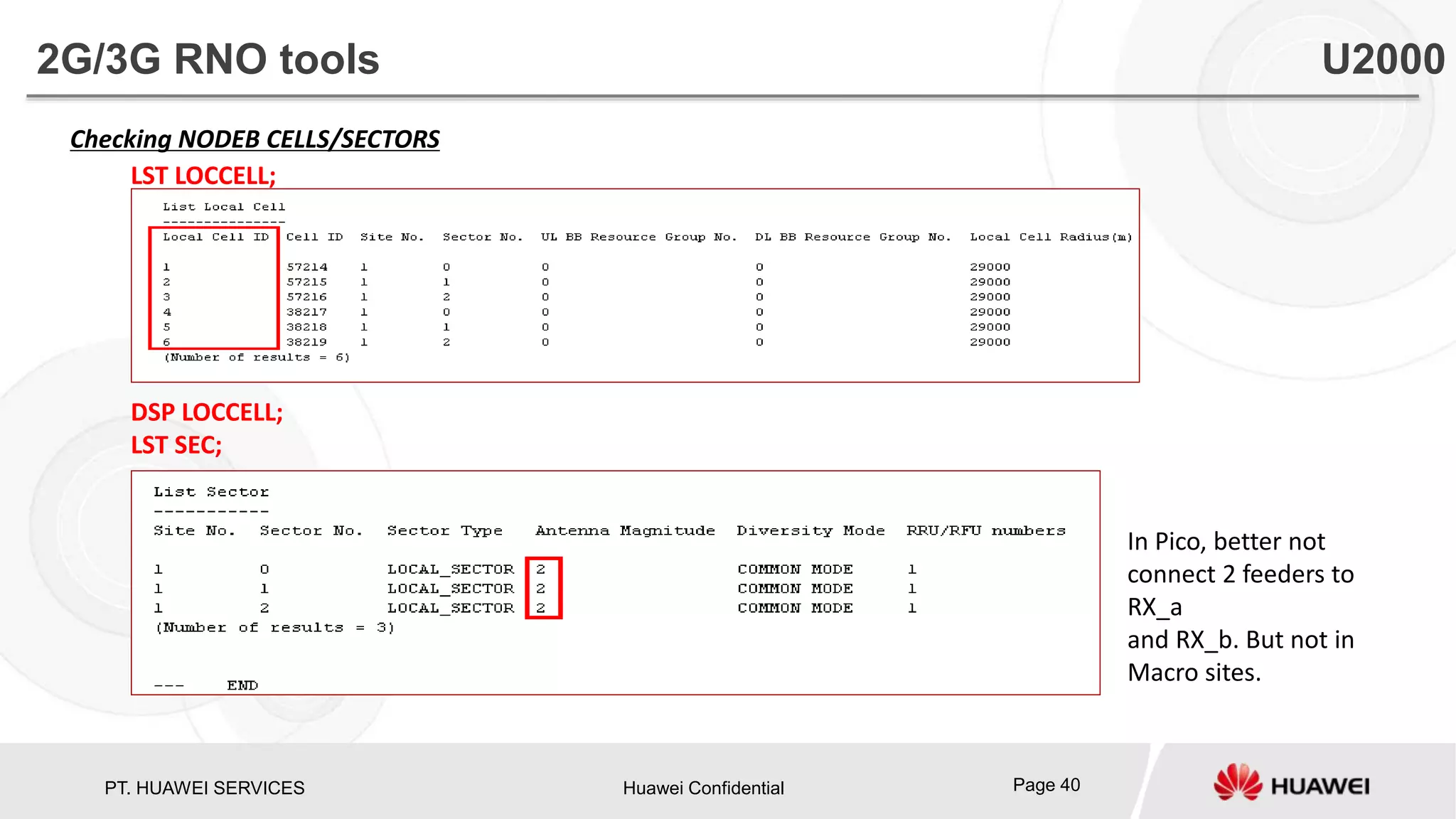 PT. HUAWEI SERVICES Huawei Confidential Page 40
Checking NODEB CELLS/SECTORS
LST LOCCELL;
DSP LOCCELL;
LST SEC;
In Pico, better not
connect 2 feeders to
RX_a
and RX_b. But not in
Macro sites.
2G/3G RNO tools U2000
 