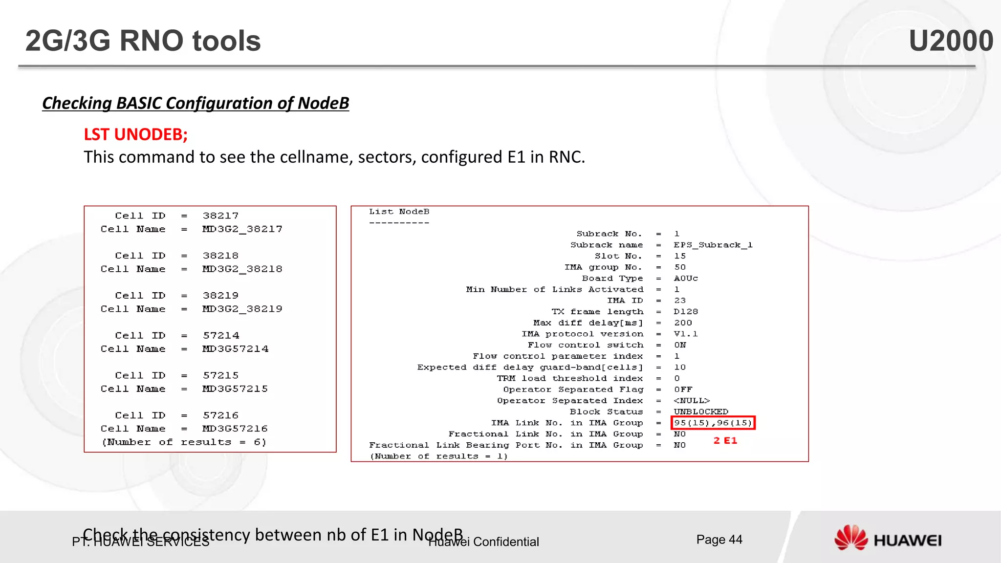 PT. HUAWEI SERVICES Huawei Confidential Page 44
Checking BASIC Configuration of NodeB
LST UNODEB;
This command to see the cellname, sectors, configured E1 in RNC.
Check the consistency between nb of E1 in NodeB
2G/3G RNO tools U2000
 