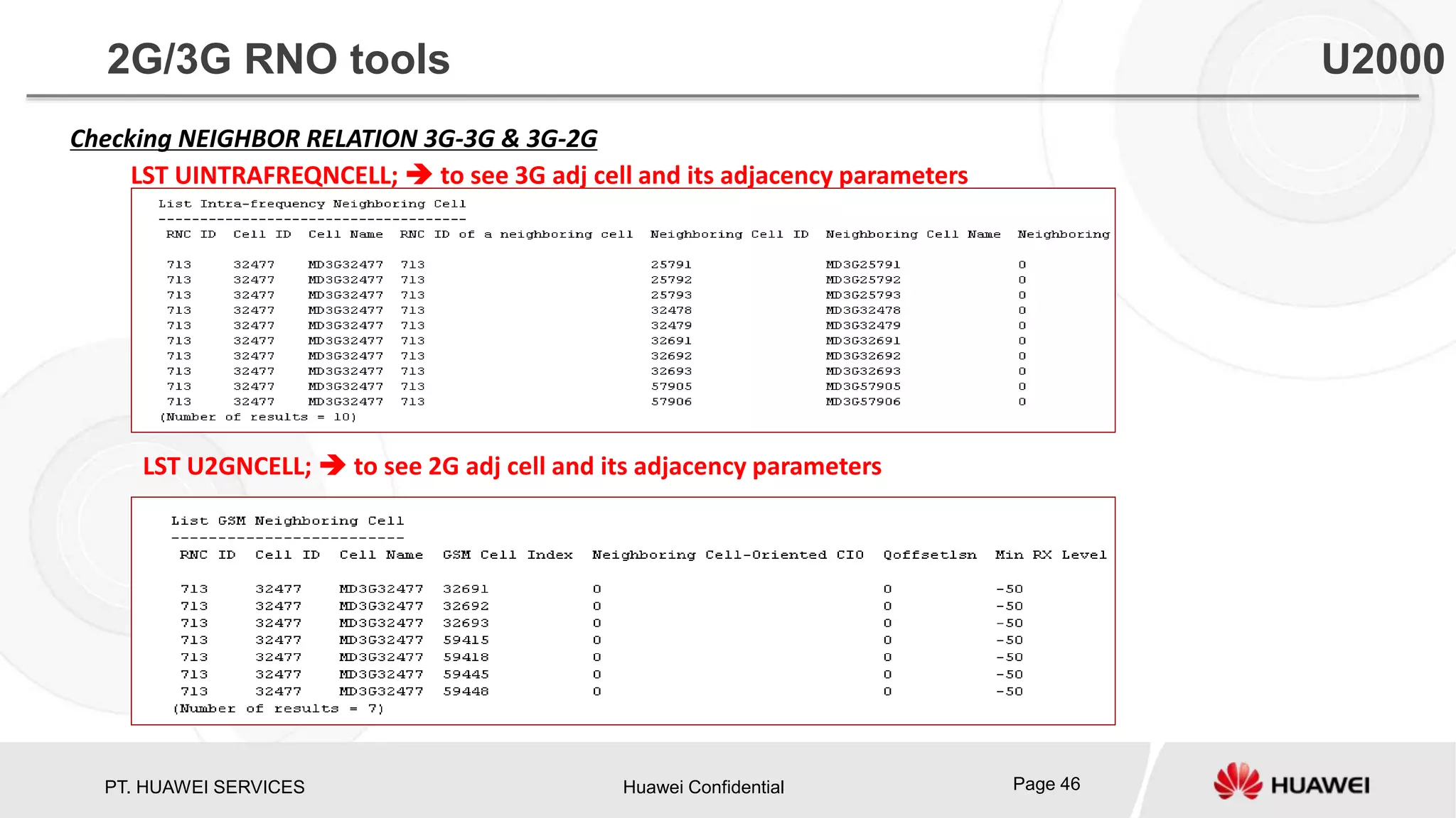 PT. HUAWEI SERVICES Huawei Confidential Page 46
Checking NEIGHBOR RELATION 3G-3G & 3G-2G
LST UINTRAFREQNCELL;  to see 3G adj cell and its adjacency parameters
LST U2GNCELL;  to see 2G adj cell and its adjacency parameters
2G/3G RNO tools U2000
 