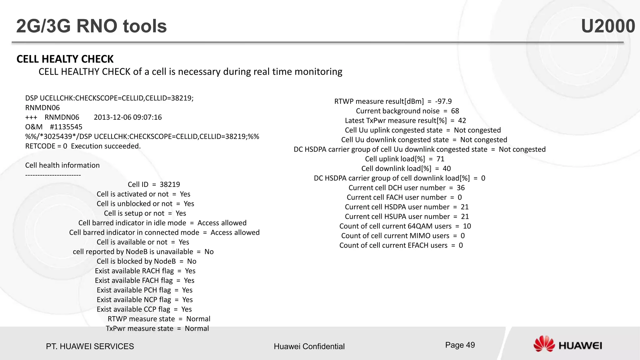 PT. HUAWEI SERVICES Huawei Confidential Page 49
CELL HEALTY CHECK
CELL HEALTHY CHECK of a cell is necessary during real time monitoring
DSP UCELLCHK:CHECKSCOPE=CELLID,CELLID=38219;
RNMDN06
+++ RNMDN06 2013-12-06 09:07:16
O&M #1135545
%%/*3025439*/DSP UCELLCHK:CHECKSCOPE=CELLID,CELLID=38219;%%
RETCODE = 0 Execution succeeded.
Cell health information
-----------------------
Cell ID = 38219
Cell is activated or not = Yes
Cell is unblocked or not = Yes
Cell is setup or not = Yes
Cell barred indicator in idle mode = Access allowed
Cell barred indicator in connected mode = Access allowed
Cell is available or not = Yes
cell reported by NodeB is unavailable = No
Cell is blocked by NodeB = No
Exist available RACH flag = Yes
Exist available FACH flag = Yes
Exist available PCH flag = Yes
Exist available NCP flag = Yes
Exist available CCP flag = Yes
RTWP measure state = Normal
TxPwr measure state = Normal
2G/3G RNO tools U2000
RTWP measure result[dBm] = -97.9
Current background noise = 68
Latest TxPwr measure result[%] = 42
Cell Uu uplink congested state = Not congested
Cell Uu downlink congested state = Not congested
DC HSDPA carrier group of cell Uu downlink congested state = Not congested
Cell uplink load[%] = 71
Cell downlink load[%] = 40
DC HSDPA carrier group of cell downlink load[%] = 0
Current cell DCH user number = 36
Current cell FACH user number = 0
Current cell HSDPA user number = 21
Current cell HSUPA user number = 21
Count of cell current 64QAM users = 10
Count of cell current MIMO users = 0
Count of cell current EFACH users = 0
 