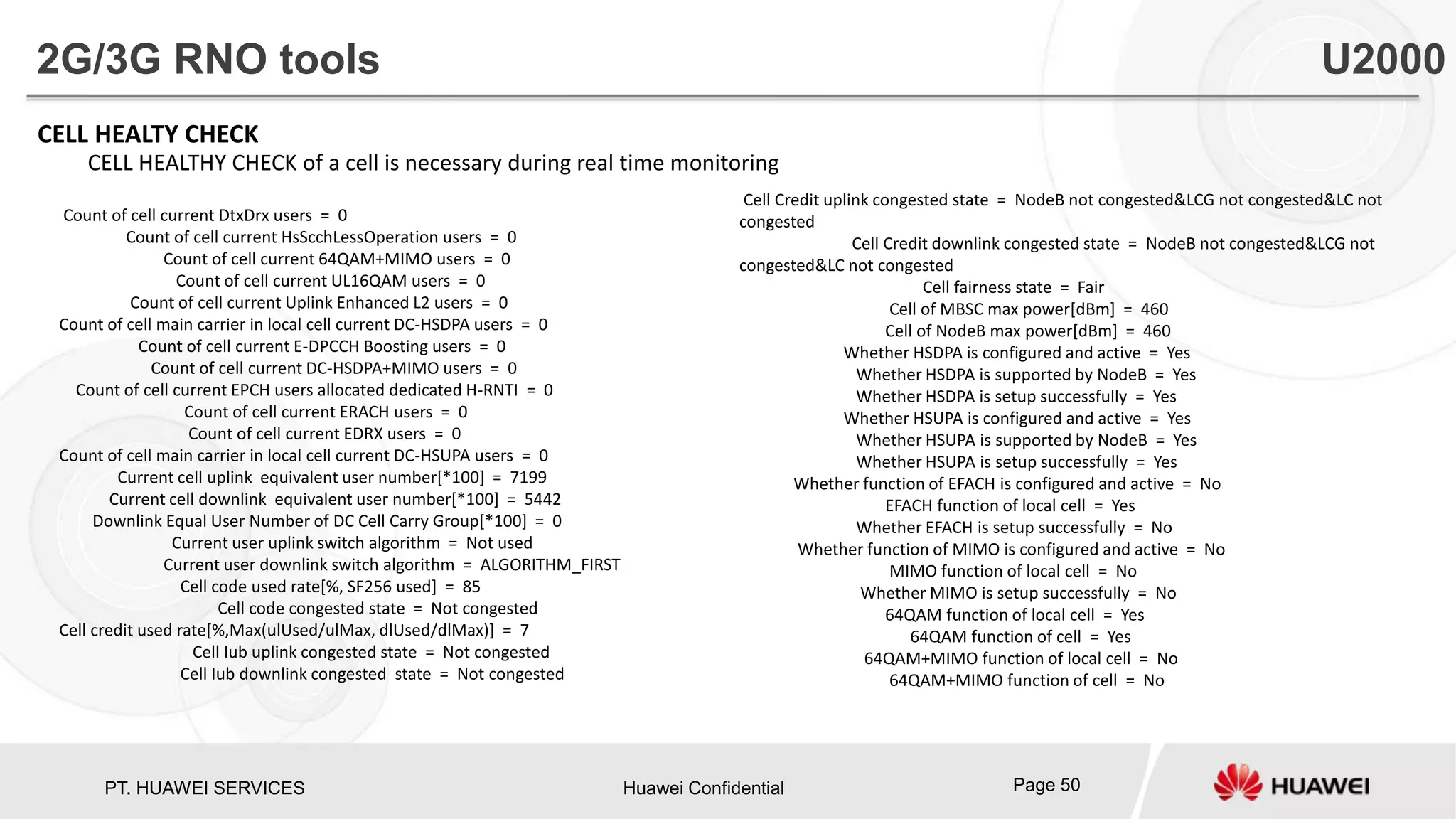 PT. HUAWEI SERVICES Huawei Confidential Page 50
CELL HEALTY CHECK
CELL HEALTHY CHECK of a cell is necessary during real time monitoring
Count of cell current DtxDrx users = 0
Count of cell current HsScchLessOperation users = 0
Count of cell current 64QAM+MIMO users = 0
Count of cell current UL16QAM users = 0
Count of cell current Uplink Enhanced L2 users = 0
Count of cell main carrier in local cell current DC-HSDPA users = 0
Count of cell current E-DPCCH Boosting users = 0
Count of cell current DC-HSDPA+MIMO users = 0
Count of cell current EPCH users allocated dedicated H-RNTI = 0
Count of cell current ERACH users = 0
Count of cell current EDRX users = 0
Count of cell main carrier in local cell current DC-HSUPA users = 0
Current cell uplink equivalent user number[*100] = 7199
Current cell downlink equivalent user number[*100] = 5442
Downlink Equal User Number of DC Cell Carry Group[*100] = 0
Current user uplink switch algorithm = Not used
Current user downlink switch algorithm = ALGORITHM_FIRST
Cell code used rate[%, SF256 used] = 85
Cell code congested state = Not congested
Cell credit used rate[%,Max(ulUsed/ulMax, dlUsed/dlMax)] = 7
Cell Iub uplink congested state = Not congested
Cell Iub downlink congested state = Not congested
2G/3G RNO tools U2000
Cell Credit uplink congested state = NodeB not congested&LCG not congested&LC not
congested
Cell Credit downlink congested state = NodeB not congested&LCG not
congested&LC not congested
Cell fairness state = Fair
Cell of MBSC max power[dBm] = 460
Cell of NodeB max power[dBm] = 460
Whether HSDPA is configured and active = Yes
Whether HSDPA is supported by NodeB = Yes
Whether HSDPA is setup successfully = Yes
Whether HSUPA is configured and active = Yes
Whether HSUPA is supported by NodeB = Yes
Whether HSUPA is setup successfully = Yes
Whether function of EFACH is configured and active = No
EFACH function of local cell = Yes
Whether EFACH is setup successfully = No
Whether function of MIMO is configured and active = No
MIMO function of local cell = No
Whether MIMO is setup successfully = No
64QAM function of local cell = Yes
64QAM function of cell = Yes
64QAM+MIMO function of local cell = No
64QAM+MIMO function of cell = No
 