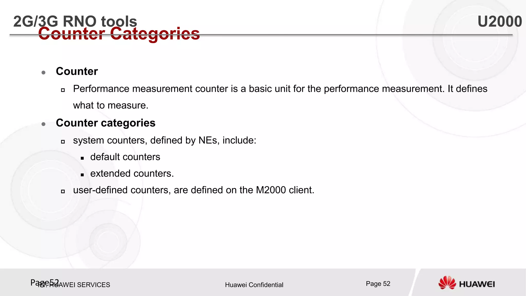 PT. HUAWEI SERVICES Huawei Confidential Page 52Page52
Counter Categories
 Counter
 Performance measurement counter is a basic unit for the performance measurement. It defines
what to measure.
 Counter categories
 system counters, defined by NEs, include:
 default counters
 extended counters.
 user-defined counters, are defined on the M2000 client.
2G/3G RNO tools U2000
 