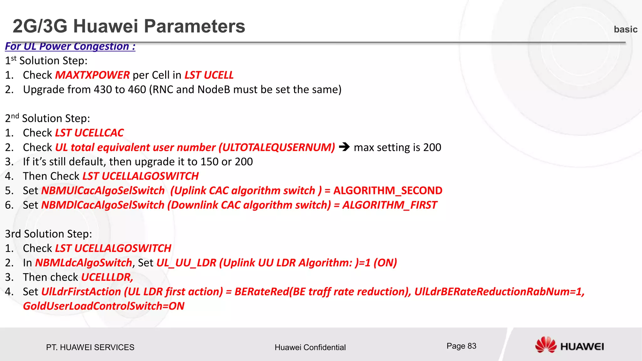 PT. HUAWEI SERVICES Huawei Confidential Page 83
For UL Power Congestion :
1st Solution Step:
1. Check MAXTXPOWER per Cell in LST UCELL
2. Upgrade from 430 to 460 (RNC and NodeB must be set the same)
2nd Solution Step:
1. Check LST UCELLCAC
2. Check UL total equivalent user number (ULTOTALEQUSERNUM)  max setting is 200
3. If it’s still default, then upgrade it to 150 or 200
4. Then Check LST UCELLALGOSWITCH
5. Set NBMUlCacAlgoSelSwitch (Uplink CAC algorithm switch ) = ALGORITHM_SECOND
6. Set NBMDlCacAlgoSelSwitch (Downlink CAC algorithm switch) = ALGORITHM_FIRST
3rd Solution Step:
1. Check LST UCELLALGOSWITCH
2. In NBMLdcAlgoSwitch, Set UL_UU_LDR (Uplink UU LDR Algorithm: )=1 (ON)
3. Then check UCELLLDR,
4. Set UlLdrFirstAction (UL LDR first action) = BERateRed(BE traff rate reduction), UlLdrBERateReductionRabNum=1,
GoldUserLoadControlSwitch=ON
2G/3G Huawei Parameters basic
 