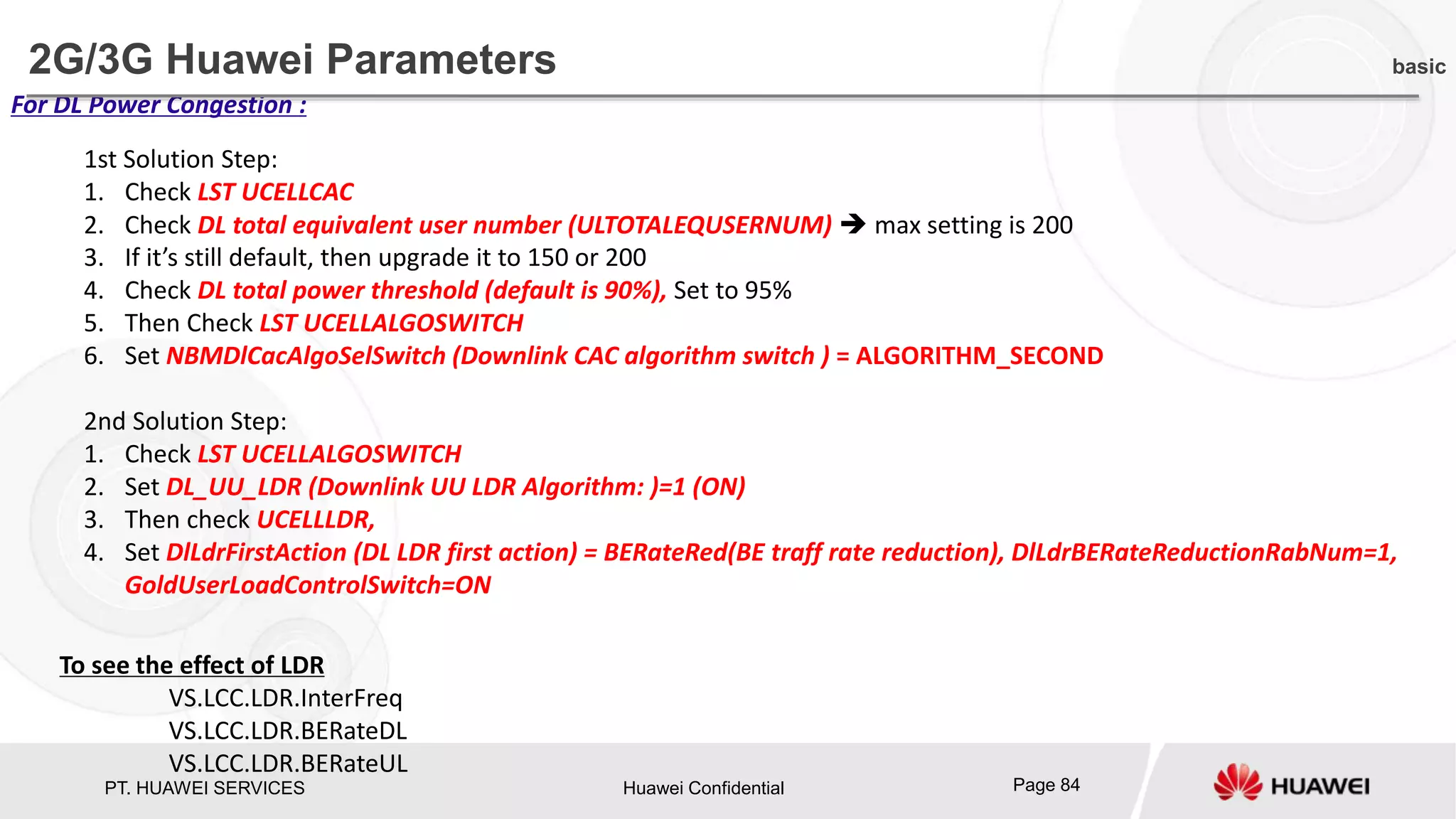 PT. HUAWEI SERVICES Huawei Confidential Page 84
For DL Power Congestion :
1st Solution Step:
1. Check LST UCELLCAC
2. Check DL total equivalent user number (ULTOTALEQUSERNUM)  max setting is 200
3. If it’s still default, then upgrade it to 150 or 200
4. Check DL total power threshold (default is 90%), Set to 95%
5. Then Check LST UCELLALGOSWITCH
6. Set NBMDlCacAlgoSelSwitch (Downlink CAC algorithm switch ) = ALGORITHM_SECOND
2nd Solution Step:
1. Check LST UCELLALGOSWITCH
2. Set DL_UU_LDR (Downlink UU LDR Algorithm: )=1 (ON)
3. Then check UCELLLDR,
4. Set DlLdrFirstAction (DL LDR first action) = BERateRed(BE traff rate reduction), DlLdrBERateReductionRabNum=1,
GoldUserLoadControlSwitch=ON
To see the effect of LDR
VS.LCC.LDR.InterFreq
VS.LCC.LDR.BERateDL
VS.LCC.LDR.BERateUL
2G/3G Huawei Parameters basic
 