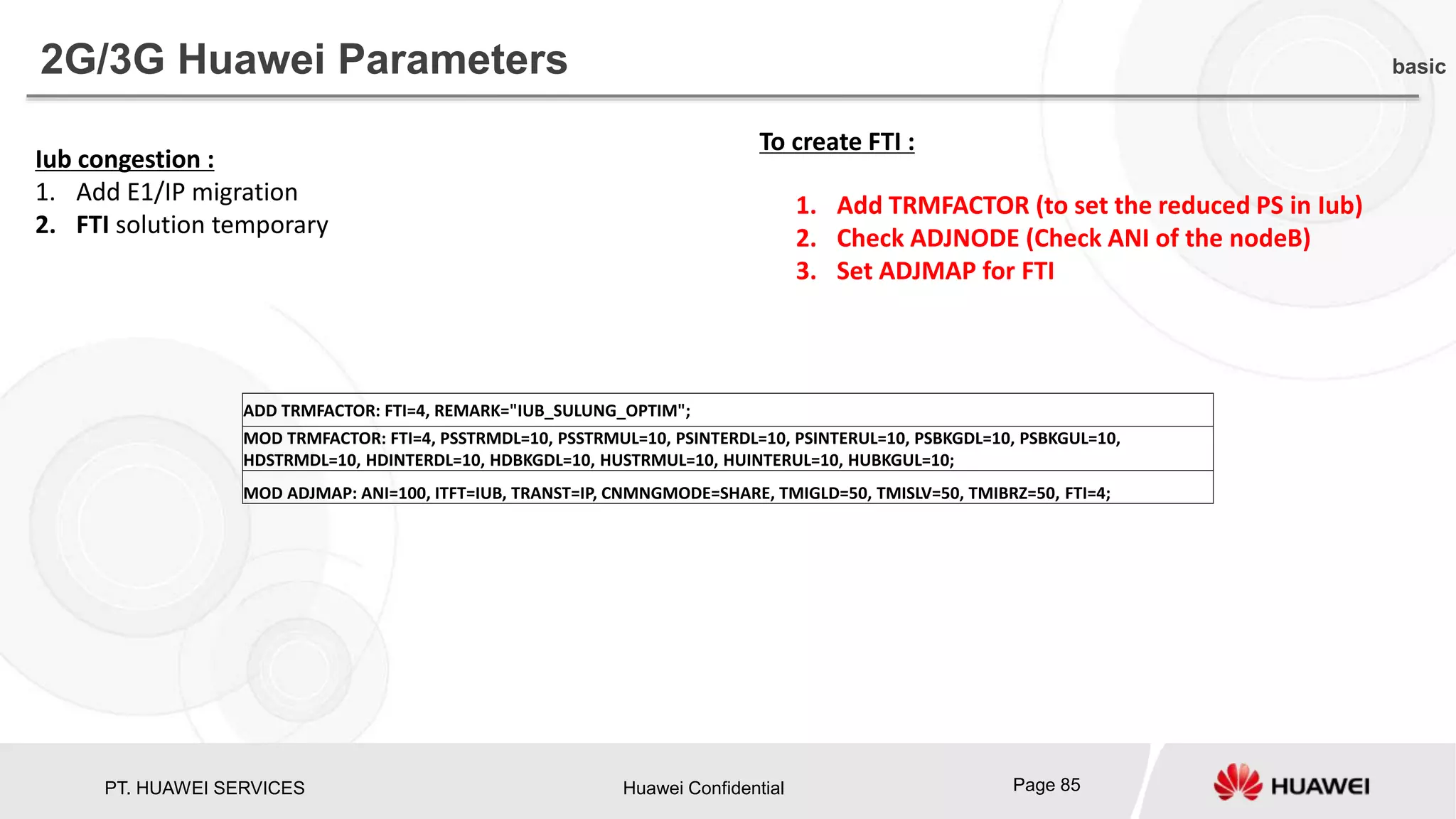 PT. HUAWEI SERVICES Huawei Confidential Page 85
Iub congestion :
1. Add E1/IP migration
2. FTI solution temporary
To create FTI :
1. Add TRMFACTOR (to set the reduced PS in Iub)
2. Check ADJNODE (Check ANI of the nodeB)
3. Set ADJMAP for FTI
2G/3G Huawei Parameters basic
ADD TRMFACTOR: FTI=4, REMARK="IUB_SULUNG_OPTIM";
MOD TRMFACTOR: FTI=4, PSSTRMDL=10, PSSTRMUL=10, PSINTERDL=10, PSINTERUL=10, PSBKGDL=10, PSBKGUL=10,
HDSTRMDL=10, HDINTERDL=10, HDBKGDL=10, HUSTRMUL=10, HUINTERUL=10, HUBKGUL=10;
MOD ADJMAP: ANI=100, ITFT=IUB, TRANST=IP, CNMNGMODE=SHARE, TMIGLD=50, TMISLV=50, TMIBRZ=50, FTI=4;
 