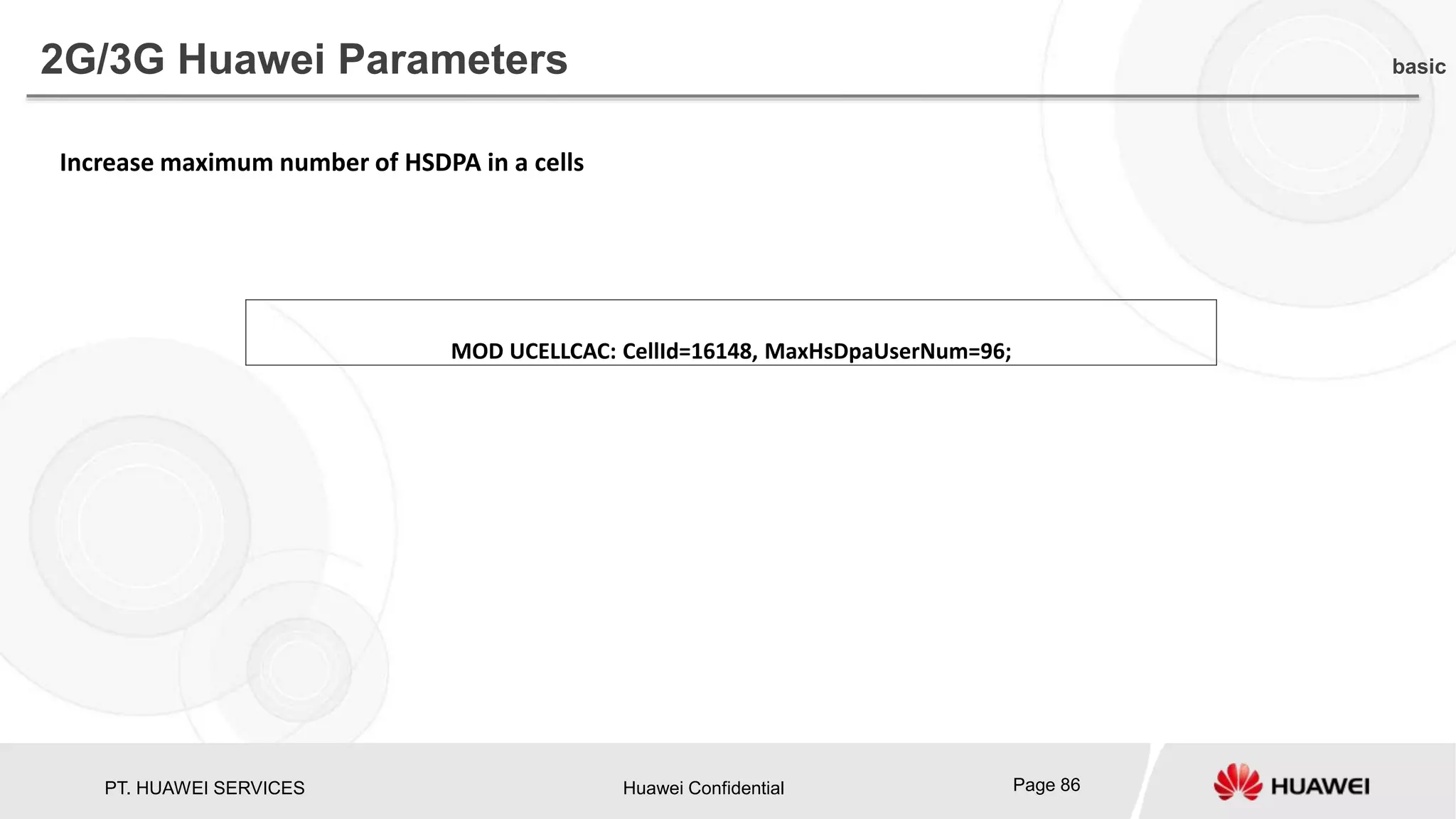PT. HUAWEI SERVICES Huawei Confidential Page 86
2G/3G Huawei Parameters basic
Increase maximum number of HSDPA in a cells
MOD UCELLCAC: CellId=16148, MaxHsDpaUserNum=96;
 