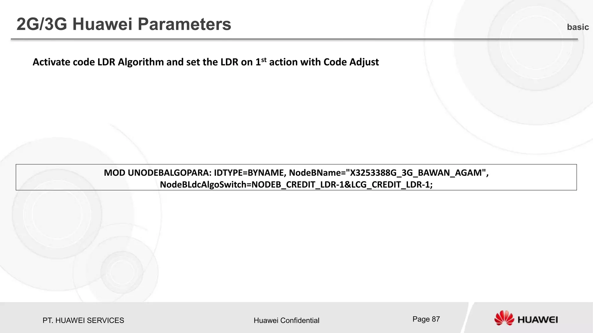 PT. HUAWEI SERVICES Huawei Confidential Page 87
2G/3G Huawei Parameters basic
MOD UNODEBALGOPARA: IDTYPE=BYNAME, NodeBName="X3253388G_3G_BAWAN_AGAM",
NodeBLdcAlgoSwitch=NODEB_CREDIT_LDR-1&LCG_CREDIT_LDR-1;
Activate code LDR Algorithm and set the LDR on 1st action with Code Adjust
 