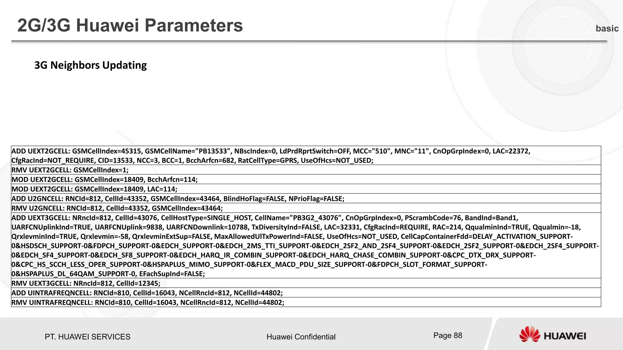 PT. HUAWEI SERVICES Huawei Confidential Page 88
2G/3G Huawei Parameters basic
ADD UEXT2GCELL: GSMCellIndex=45315, GSMCellName="PB13533", NBscIndex=0, LdPrdRprtSwitch=OFF, MCC="510", MNC="11", CnOpGrpIndex=0, LAC=22372,
CfgRacInd=NOT_REQUIRE, CID=13533, NCC=3, BCC=1, BcchArfcn=682, RatCellType=GPRS, UseOfHcs=NOT_USED;
RMV UEXT2GCELL: GSMCellIndex=1;
MOD UEXT2GCELL: GSMCellIndex=18409, BcchArfcn=114;
MOD UEXT2GCELL: GSMCellIndex=18409, LAC=114;
ADD U2GNCELL: RNCId=812, CellId=43352, GSMCellIndex=43464, BlindHoFlag=FALSE, NPrioFlag=FALSE;
RMV U2GNCELL: RNCId=812, CellId=43352, GSMCellIndex=43464;
ADD UEXT3GCELL: NRncId=812, CellId=43076, CellHostType=SINGLE_HOST, CellName="PB3G2_43076", CnOpGrpIndex=0, PScrambCode=76, BandInd=Band1,
UARFCNUplinkInd=TRUE, UARFCNUplink=9838, UARFCNDownlink=10788, TxDiversityInd=FALSE, LAC=32331, CfgRacInd=REQUIRE, RAC=214, QqualminInd=TRUE, Qqualmin=-18,
QrxlevminInd=TRUE, Qrxlevmin=-58, QrxlevminExtSup=FALSE, MaxAllowedUlTxPowerInd=FALSE, UseOfHcs=NOT_USED, CellCapContainerFdd=DELAY_ACTIVATION_SUPPORT-
0&HSDSCH_SUPPORT-0&FDPCH_SUPPORT-0&EDCH_SUPPORT-0&EDCH_2MS_TTI_SUPPORT-0&EDCH_2SF2_AND_2SF4_SUPPORT-0&EDCH_2SF2_SUPPORT-0&EDCH_2SF4_SUPPORT-
0&EDCH_SF4_SUPPORT-0&EDCH_SF8_SUPPORT-0&EDCH_HARQ_IR_COMBIN_SUPPORT-0&EDCH_HARQ_CHASE_COMBIN_SUPPORT-0&CPC_DTX_DRX_SUPPORT-
0&CPC_HS_SCCH_LESS_OPER_SUPPORT-0&HSPAPLUS_MIMO_SUPPORT-0&FLEX_MACD_PDU_SIZE_SUPPORT-0&FDPCH_SLOT_FORMAT_SUPPORT-
0&HSPAPLUS_DL_64QAM_SUPPORT-0, EFachSupInd=FALSE;
RMV UEXT3GCELL: NRncId=812, CellId=12345;
ADD UINTRAFREQNCELL: RNCId=810, CellId=16043, NCellRncId=812, NCellId=44802;
RMV UINTRAFREQNCELL: RNCId=810, CellId=16043, NCellRncId=812, NCellId=44802;
3G Neighbors Updating
 