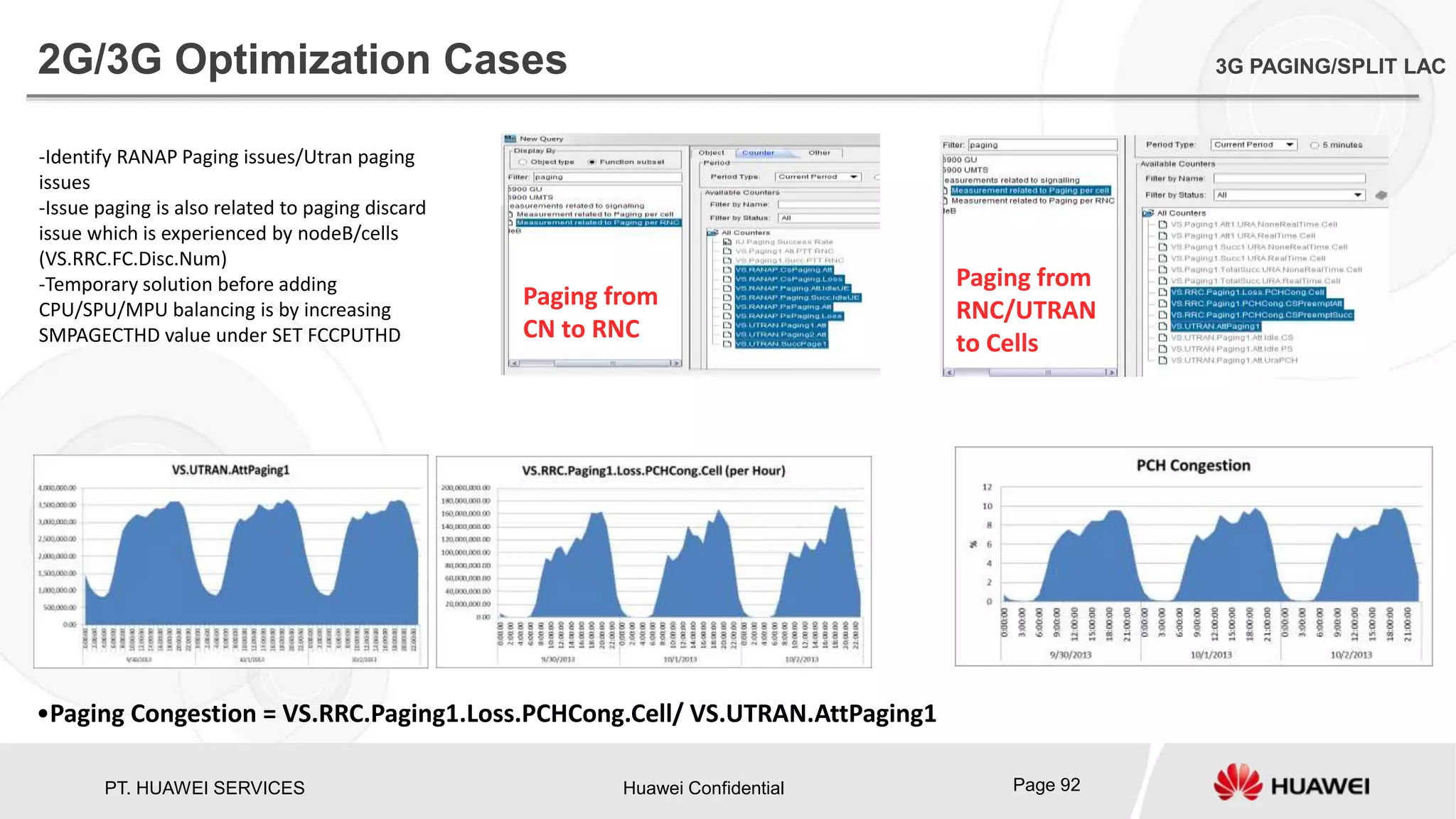 PT. HUAWEI SERVICES Huawei Confidential Page 92
2G/3G Optimization Cases 3G PAGING/SPLIT LAC
Paging from
CN to RNC
Paging from
RNC/UTRAN
to Cells
-Identify RANAP Paging issues/Utran paging
issues
-Issue paging is also related to paging discard
issue which is experienced by nodeB/cells
(VS.RRC.FC.Disc.Num)
-Temporary solution before adding
CPU/SPU/MPU balancing is by increasing
SMPAGECTHD value under SET FCCPUTHD
•Paging Congestion = VS.RRC.Paging1.Loss.PCHCong.Cell/ VS.UTRAN.AttPaging1
 