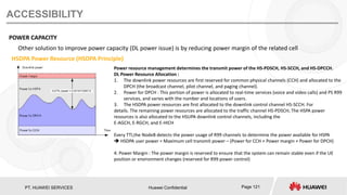 PT. HUAWEI SERVICES Huawei Confidential Page 121
ACCESSIBILITY
POWER CAPACITY
Other solution to improve power capacity (DL power issue) is by reducing power margin of the related cell
Power resource management determines the transmit power of the HS-PDSCH, HS-SCCH, and HS-DPCCH.
DL Power Resource Allocation :
1. The downlink power resources are first reserved for common physical channels (CCH) and allocated to the
DPCH (the broadcast channel, pilot channel, and paging channel).
2. Power for DPCH : This portion of power is allocated to real-time services (voice and video calls) and PS R99
services, and varies with the number and locations of users.
3. The HSDPA power resources are first allocated to the downlink control channel HS-SCCH. For
details. The remaining power resources are allocated to the traffic channel HS-PDSCH; The HSPA power
resources is also allocated to the HSUPA downlink control channels, including the
E-AGCH, E-RGCH, and E-HICH
Every TTI,the NodeB detects the power usage of R99 channels to determine the power available for HSPA
 HSDPA user power = Maximum cell transmit power – (Power for CCH + Power margin + Power for DPCH)
4. Power Margin : The power margin is reserved to ensure that the system can remain stable even if the UE
position or environment changes (reserved for R99 power control)
HSDPA Power Resource (HSDPA Principle)
 