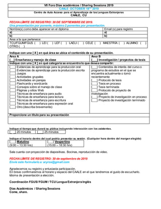 VII Foro Días académicos / Sharing Sessions 2019
CAALE OCTOBER 18TH
2019
Centro de Auto Acceso para el Aprendizaje de las Lenguas Extranjeras
CAALE, CU
FECHA LÍMITE DE REGISTRO: 30 DE SEPTIEMBRE DE 2019.
Una presentación por ponente, máximo 2 ponentes por presentación.
Nombre(s) como debe aparecer en el diploma Email (s) para registro
a) a)
b) b)
Area a la que pertenece:
TCU/FGUM/FGUS ( ) LEI ( ) LEF ( ) LAELI ( ) CELE ( ) MAESTRÍA ( ) ALUMNO ( )
OTRO ( )
Indique con una [ X ] en qué área se ubica el contenido de su presentación.
Área A
[__] Enseñanza y manejo de clase
Área B
[___] Investigación / proyectos de tesis
Indique con una [ X ] en qué categoría se encuentra lo que desea compartir:
[___] Evidencias de aprendizaje para la producción oral
[___] Evidencias de aprendizaje para la producción escrita
[___] Juegos
[___] Actividades grupales
[___] Actividades en parejas
[___] Flashcards y wordcards
[___] Consejos sobre el manejo de clase
[___] Páginas y sitios Web
[___] Técnicas de enseñanza para audio
[___] Técnicas de enseñanza para lectura
[___] Técnicas de enseñanza para escritura
[___] Técnicas de enseñanza para expresión oral
[___] Otro (describa brevemente):
[___] Contenidos de interés del curso o
programa de estudios en el que se
encuentra actualmente o tomó
recientemente
[___] Protocolo de tesis
[___] Tesis en proceso
[___] Tesis terminada
[___] Protocolo de proyecto de
investigación
[___] Proyecto de investigación en proceso
[___] Proyecto de investigación terminado
Proporcione un título para su presentación
Indique el tiempo que durará su plática incluyendo interacción con los asistentes.
[_ _] 20 minutos [___] 25 minutos
Indique el horario dentro del cual podría presentar su sesión. (Cualquier hora dentro del margen elegido)
[___] Matutino
(9:00 – 13:30 hrs)
[___] Vespertino
(15:00 – 18:30 hrs)
Sala cuenta con proyección de diapositivas. Bocinas, reproducción de video.
FECHA LÍMITE DE REGISTRO: 30 de septiembre de 2019
Envíe este formulario a: aryros@gmail.com
Agradecemos su registro y entusiasta participación.
En breve confirmaremos el horario y espacio del CAALE en el que tendremos el gusto de escucharlo.
Idioma de presentación a elección.
Coordinación FGUS/ FGUM / TCU Lengua Extranjera Inglés
Días Académicos / Sharing Sessions
Come, share.
 