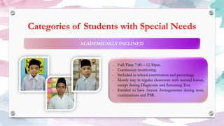 Categories of Students with Special Needs
- Full-Time 7.00 – 12.30pm.
- Continuous monitoring.
- Included in school examination and percentage.
- Mostly stay in regular classroom with normal lesson,
except during Diagnostic and Screening Test.
- Entitled to have Access Arrangements during tests,
examinations and PSR.
 