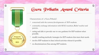 Guru Prihatin Award Criteria
Characteristics of a ‘Guru Prihatin’:
• concerned with the current developments of IEP students
• constantly exchange information with SENA teachers, Relief teacher and
parents.
• caring and able to provide one-to-one guidance for IEP students when
possible.
• modify teaching methods/strategies for IEP students that meet their needs.
• involve IEP students in class/school activities whenever possible.
• no discriminations/bias among IEP students.
 